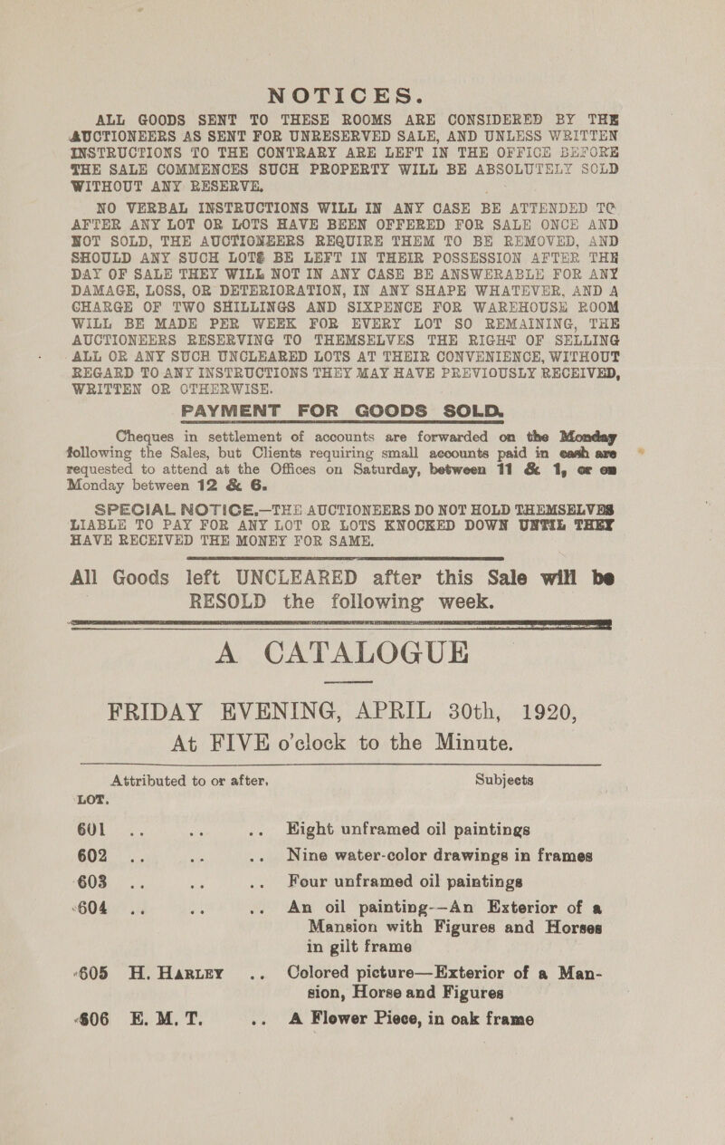 NOTICES. ALL GOODS SENT TO THESE ROOMS ARE CONSIDERED BY THE AUCTIONEERS AS SENT FOR UNRESERVED SALE, AND UNLESS WRITTEN INSTRUCTIONS TO THE CONTRARY ARE LEFT IN THE OFFICE BEFORE THE SALE COMMENCES SUCH PROPERTY WILL BE ABSOLUTELY SOLD WITHOUT ANY RESERVE, NO VERBAL INSTRUCTIONS WILL IN ANY CASE BE ATTENDED T@ AFTER ANY LOT OR LOTS HAVE BEEN OFFERED FOR SALE ONCE AND NOT SOLD, THE AUCTIONEERS REQUIRE THEM TO BE REMOVED, AND SHOULD ANY SUCH LOT&amp; BE LEFT IN THEIR POSSESSION AFTER THE DAY OF SALE THEY WILL NOT IN ANY CASE BE ANSWERABLE FOR ANY DAMAGE, LOSS, OR DETERIORATION, IN ANY SHAPE WHATEVER, AND A CHARGE OF TWO SHILLINGS AND SIXPENCE FOR WAREHOUSE ROOM WILL BE MADE PER WEEK FOR EVERY LOT SO REMAINING, THE AUCTIONEERS RESERVING TO THEMSELVES THE RIGHT OF SELLING -ALL OR ANY SUCH UNCLEARED LOTS AT THEIR CONVENIENCE, WITHOUT BEGARD TO ANY INSTRUCTIONS THEY MAY HAVE PREVIOUSLY RECEIVED, WRITTEN OR OTHERWISE. PAYMENT FOR GOODS SOLD. Cheques in settlement of accounts are forwarded on the Monday following the Sales, but Clients requiring small accounts paid in eash are requested to attend at the Offices on Saturday, between 11 &amp; 1, or om Monday between 12 &amp; G. SPECIAL NOTICE.—THE AUCTIONEERS DO NOT HOLD THEMSELVES LIABLE TO PAY FOR ANY LOT OR LOTS KNOCKED DOWN UNWELL THEY HAVE RECEIVED THE MONEY FOR SAME. All Goods left UNCLEARED after this Sale will be RESOLD the following week. Ser LOGUE FRIDAY EVENING, APRIL 30th, 1920, At FIVE o'clock to the Minute.    Attributed to or after, Subjects LOT. 601... ae .. Hight unframed oil paintings 602... ae .. Nine water-color drawings in frames ‘G05... ae .. Four unframed oil paintings 604 .. os .. An oil painting--An Exterior of a Mansion with Figures and Horses in gilt frame ‘605 H. Harter .. Colored picture—Exterior of a Man- sion, Horse and Figures 806 E.M. T. diag Flower Piece, in oak frame