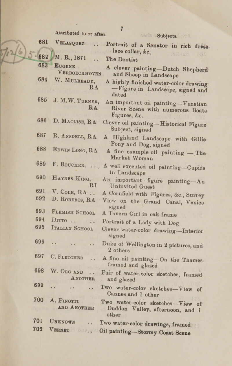  681 683 684 685 686 687 688 689 630 691 692 693 694 695 696 697 698 699 700 701 702 VELASQUEZ EUGENE V ERBOECKHOVEN W. MuLbrReapy, RA J. M.W. TuRNEr, RA D, Mactisz, RA R. AnsDELL, RA Epwin Lone, RA F. BoucHEr, Haynes Kine, RI V. Cott, RA .. D. Roperts, RA FLEMISH SCHOOL Dirro: &lt;. ‘ IvaLian ScHOOL C, FLETCHER W. Oaa AND ANOTHER A. PINoTTI AND ANOTHER UNKNOWN VERNET Portrait of a Senator in rich dress. lace collar, &amp;c. The Dentist A clever painting— Dutch Shepherd: and Sheep in Landscape A highly finished water-color drawing: —Figure in Landscape, signed and dated An important oil painting— Venetian River Scene with numerous Boats. Figures, &amp;ec. Clever oil painting— Historical Figure Subject, signed A Highland Landscape with Gillie Pony and Dog, signed A fine example oil painting — The Market Woman in Landscape An important: figure painting—An Uninvited Guest A Cornfield with Figures, &amp;., Surrey View on the Grand Canal, Venice signed A Tavern Girl in oak frame Portrait of a Lady with Dog Clever water-color drawing—Interior signed Duke of Wellington in 2 pictures, and 2 others A fine oil painting—On the Thames framed and glazed | Pair of water-color sketches, framed and glazed Two water-color sketches— View of Cannes and | other Two water-color sketches View of: Dudden Valley, afternoon, and i other | Two water-color drawings, framed »