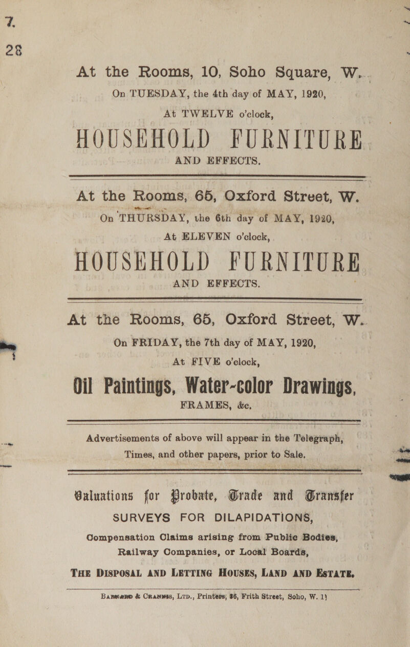 On TUESDAY, the 4th day of MAY, 1920, At TWELVE o'clock, AND EFFECTS.  On THURSDAY, the 6th day of MAY, 1920, At ELEVEN o’clock, HOUSEHOLD FURNITURE AND EFFECTS.  On FRIDAY, the 7th day of MAY, 1920, At FIVE o'clock, Oil Paintings, Water-color Drawings, FRAMES, &amp;e,   Advertisements of above will appear in the Telegraph, Times, and other papers, prior to Sale.  Guluntions for Probate, Grade and Gransfer SURVEYS FOR DILAPIDATIONS, Compensation Claims arising from Publie Bodies, Railway Companies, or Local Boards, THE DISPOSAL AND LETTING HOUSES, LAND AND EsTATE, Barnwaro &amp; Cranmis, Lrp., Printers, 36, Frith Street, Soho, W. 1} dpe