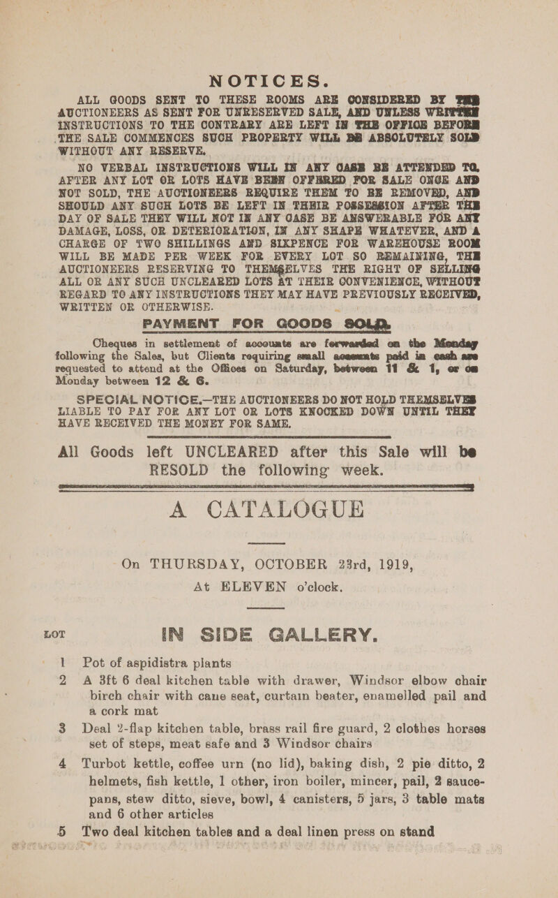 NOTICES. ALL Q@OODS SENT TO THESE ROOMS ARE OGONSIDERED BY PRR AUCTIONEERS AS SENT FOR UNRESERVED SALE, AND UNLESS WRITTER INSTRUCTIONS TO THE CONTRARY ARE LEFT I8 THB OFFIOE BEFORM THE SALE COMMENCES SUCH PROPERTY WILL BB ABSOLUTELY SOLD WITHOUT ANY RESERVE, NO VERBAL INSTRUCTIONS WiLL IN ANY OASB BE ATTENDED TQ, AFTER ANY LOT OR LOTS HAVE BEEN OFFERED FOR SALE ONGE AND NOT SOLD, THE AUCTIONEERS REQUIRE THEM TO BE REMOVED, AND SHOULD ANY SUCH LOTS BE LEFT IN THHIR POSSESSION AFTER THE DAY OF SALE THEY WILL NOT IN ANY GASE BE ANSWERABLE FOR ANY DAMAGE, LOSS, OR DETERIORATION, IN ANY SHAPH WHATEVER, AND A CHARGE OF TWO SHILLINGS AND SIXPENCE FOR WAREHOUSE ROOM WILL BE MADE PER WEEK FOR EVERY LOT SO BEMAINING, THE AUCTIONEERS RESERVING TO THEM§ELVES THE RIGHT OF SELLING ALL OR ANY SUCH UNCLEARED LOTS AT THEIR CONVENIENCE, WITHOUP REGARD TO ANY INSTRUCTIONS THEY MAY HAVE PREVIOUSLY RECEIVED, WRITTEN OR OTHERWISE. allan PAYMENT FOR GOODS SOLA Cheques in settlement ef acooumts are ferwaried on the Monday following the Sales, but Clients requiring small acasmts paid im each are requested to attend at the Offices on Saturday, between 11 &amp; 1, or om Monday between 12 &amp; G. SPECIAL NOTICE.—THE AUCTIONEERS DO NOT HOLD THEMSELVES LIABLE TO PAY FOR ANY LOT OR LOTS KNOCKED DOWW UNTIL THEY HAVE RECEIVED THE MONEY FOR SAME, All Goods left UNCLEARED after this Sale will be RESOLD the following week. — A CATALOGUE On THURSDAY, OCTOBER 28rd, 1919, At ELEVEN o'clock. LOT IN SIDE GALLERY. Pot of aspidistra plants 2 A 3ft 6 deal kitchen table with drawer, Windsor elbow chair birch chair with cane seat, curtain beater, enamelled pail and a cork mat 3 Deal 2-flap kitchen table, brass rail fire guard, 2 clothes horses set of steps, meat safe and 3 Windsor chairs 4 Turbot kettle, coffee urn (no lid), baking dish, 2 pie ditto, 2 . helmets, fish kettle, 1 other, iron boiler, mincer, pail, 2 sauce- pans, stew ditto, sieve, bow], 4 canisters, 5 jars, 3 table mats and 6 other articles 5 Two deal kitchen tables and a deal linen press on stand    eoout - ae