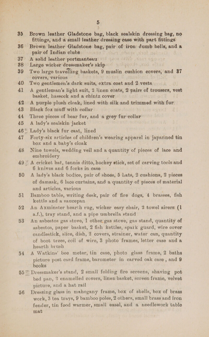 ; 35 Brown leather Gaadatnna bag, black sealskin dressing bag, no fittings, and a small leather dressing case with part fittings 36 Brown leather Gladstone bag, oe aes iron: sete eel and a -. pair of Indian clubs... &gt;&gt;. 7 aaot ge 37 =A solid leather portmanteau = © 2 a 38 Large wicker dressmaker’s skip {OLD Re : 39 Two large travelling baskets, 9 nels cushion ear ets and a covers, varlous 8 40 Two gentlemen’s dark: aoe autre pk doi 2 vests, . 41 A gentleman’s light suit, 2 linen coats, 2 paire of trousers, vest basket, hassock and a chintz cover. © CNG 42 A purple plush cloak, lined with silk and trimmed with fur 43 Black fox muff with collar “44 Three pieces of bear fur, and a grey Fir collar’ 45 A lady’s sealskin jacket 46= Lady’s black fur caat, lined 47 Forty-six articles of children’s wearing apparel in japanned tin box and a baby’s cloak 48 Nine towels, wedding veil and a quantity of pieces of lace and embroidery 49° A cricket bat, tennis ditto, hockey atick, set of carving tools and 6 knives and 6 forks in case 50 A lady’s black bodice, pair of shoes, 5 Lats, 2 cushions, 2 pivees of damask, 6 lace curtains, and a quantity of pieces of material and articles, various 51 Bamboo table, writing desk, pair of fire dogs, 4 brasses, fish kettle and a saucepan 52 An Axminster hearth rug, wicker easy chair, 2 towel airers (1 a.f,), tray stand, and a pipe umbrella stand 53 An asbestos gas stove, 1 other gas stove, gas stand, quantity of asbestos, paper basket, 2 fish kettles, spark guard, wire cover candlestick, slice, dish, 2 covers, strainer, water can, quantity of boot trees, coil of wire, 8 photo frames, letter case and a hearth brush 54 A Watkins’ bee meter, tin case, photo glass frame, 2 baths picture post card frame, barometer in carved oak case, and 9 books 55 Dressmaker’s stand, 2 small folding fire screens, shaving pot ~ ped pan, 2 enamelled covers, linen basket, screen frame, velvet picture, and a hat rail 56 Dressing glass in mahogany frame, box of shells, box of brass work, 3 tea trays, 9 bamboo poles, 2 others, small brass and iron fender, tin food warmer, small easel, and a needlework table mat