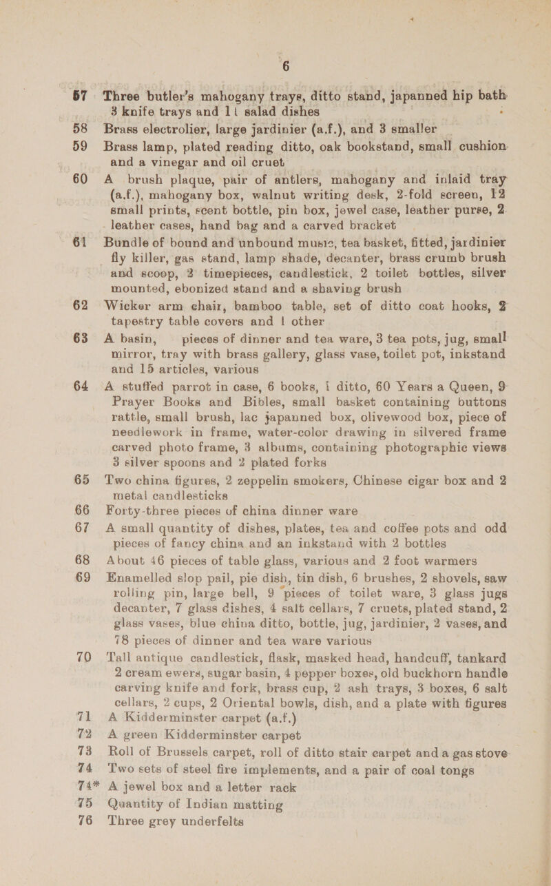58 59 60 61 62 63 64 65 66 67 68 69 71 72 73 74 6 3 knife trays and 11 salad dishes . Brass electrolier, large jardinier (a.f.), and 3 smaller _ Brass lamp, plated reading ditto, oak bookstand, small cushion and a vinegar and oil cruet A brush plaque, pair of antlers, mahogany and inlaid tray (a.f.), mahogany box, walnut writing desk, 2-fold screen, 12 small prints, scent bottle, pin box, jewel case, leather purse, 2. leather cases, hand bag and a carved bracket Bundle of bound and unbound musi, tea basket, fitted, jardinier and scoop, 3 timepieces, candlestick, 2 toilet bottles, silver mounted, ebonized stand and a shaving brush Wicker arm chair, bamboo table, set of ditto coat hooks, 2 tapestry table covers and | other A basin, _ pieces of dinner and tea ware, 3 tea pots, jug, small mirror, tray with brass gallery, glass vase, toilet pot, inkstand and 15 articles, various A stuffed parrot in case, 6 books, i ditto, 60 Years a Queen, 9 Prayer Books and Bibles, small basket containing buttons rattle, small brush, lac japanned box, olivewood box, piece of needlework in frame, water-color drawing in silvered frame carved photo frame, 3 albums, containing photographic views 3 silver spoons and 2 plated forks Two china figures, 2 zeppelin smokers, Chinese cigar box and 2 metal candlesticks Forty-three pieces of china dinner ware A small quantity of dishes, plates, tea and potas pots and odd pieces of fancy china and an inkstand with 2 bottles About 46 pieces of table glass, various and 2 foot warmers Enamelled slop pail, pie dish, tin dish, 6 brushes, 2 shovels, saw rolling pin, large bell, 9 “pieces of toilet ware, 3 glass jugs decanter, 7 glass dishes, 4 salt cellars, 7 cruets, plated stand, 2 glass vases, blue china ditto, bottle, jug, jardinier, 2 vases, and 78 pieces of dinner and tea ware various Tall antique candlestick, flask, masked head, handcuff, tankard 2 cream ewers, sugar basin, 4 pepper boxes, old buckhorn handle carving knife and fork, brass cup, 2 ash trays, 3 boxes, 6 salt cellars, 2 cups, 2 Oriental bowls, dish, and a plate with figures A Kidderminster carpet (a.f.) A green Kidderminster carpet Roll of Brussels carpet, roll of ditto stair earpet and a gas stove Two sets of steel fire implements, and a pair of coal tongs 76 Three grey underfelts