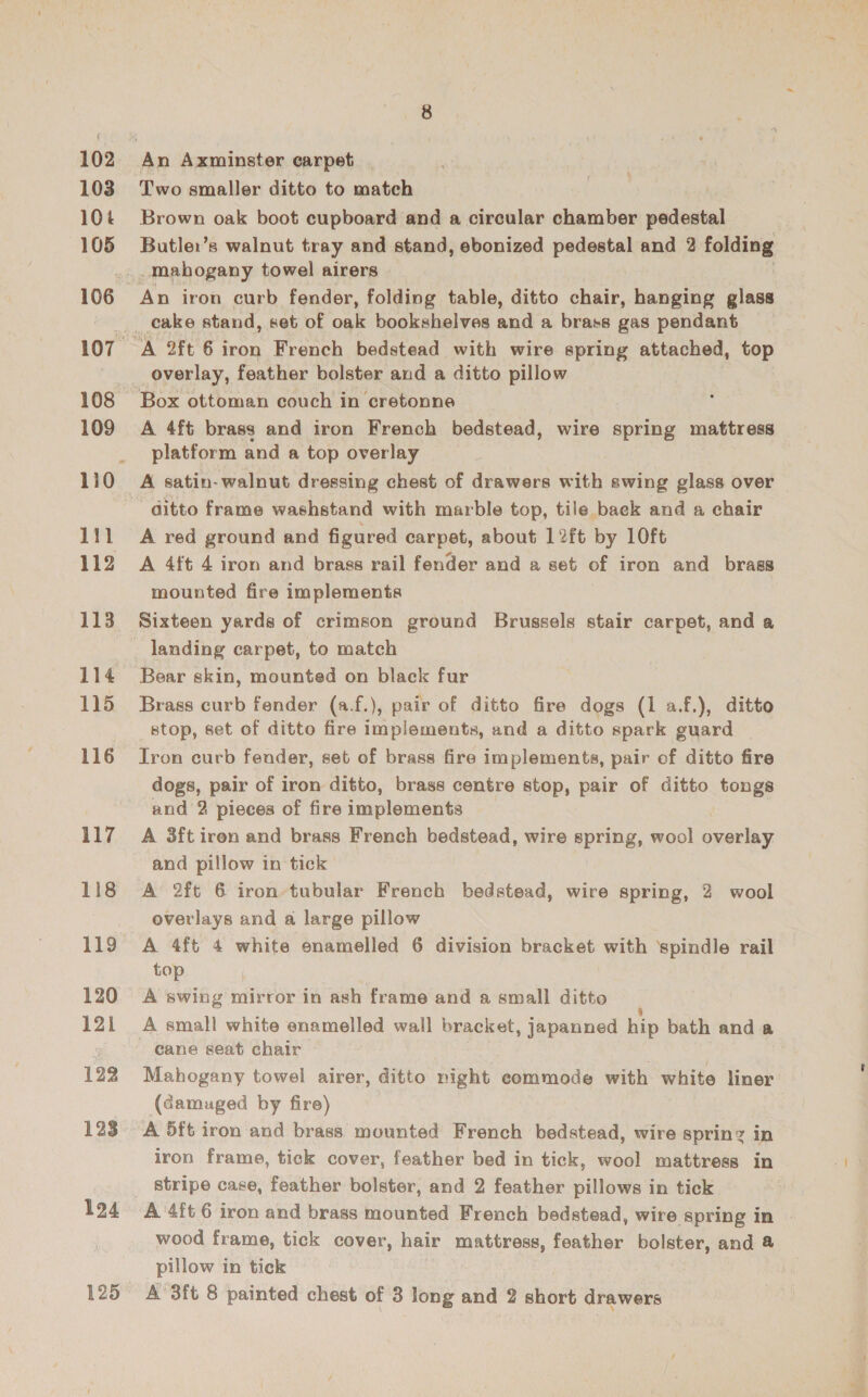 103 10% 105 108 109 111 112 113 114 115 116 117 118 119 120 121 122 123 124 Two smaller ditto to match Brown oak boot cupboard and a circular chamber Seidel Butler’s walnut tray and stand, ebonized pedestal and 2 folding -mabogany towel airers An iron curb fender, folding table, ditto chair, hanging glass A 2ft 6 iron French bedstead with wire spring attached, top overlay, feather bolster and a ditto pillow Box ottoman couch in cretonne A 4ft brass and iron French bedstead, wire spring mattress platform and a top overlay A satin- walnut dressing chest of drawers with swing glass over ditto frame washstand with marble top, tile baek and a chair A red ground and figured carpet, about 12ft by 10ft A 4ft 4 iron and brass rail fender and a set of iron and brass mounted fire implements Sixteen yards of crimson ground Brussels stair carpet, and a landing carpet, to match Bear skin, mounted on black fur Brass curb fender (a.f.), pair of ditto fire dogs (1 af.), ditto stop, set of ditto fire implements, and a ditto spark guard | Iron curb fender, set of brass fire implements, pair of ditto fire dogs, pair of iron ditto, brass centre stop, pair of ditto tongs and 2 pieces of fire implements A 3ft iren and brass French bedstead, wire spring, wool overlay and pillow in tick A 2ft 6 iron tubular French bedstead, wire spring, 2 wool overlays and a large pillow A 4ft 4 white enamelled 6 division bracket with ‘spindle rail top A swing mirror in ash frame and a small ditto A small white enamelled wall bracket, japanned hip bath and a cane seat chair Mahogany towel airer, ditto night commode with white liner (damuged by fire) A 5ft iron and brass mounted French bedstead, wire spring in iron frame, tick cover, feather bed in tick, wool mattress in stripe case, feather bolster, and 2 feather pillows in tick A'4ft 6 iron and brass mounted French bedstead, wire spring in wood frame, tick cover, hair mattress, feather bolster, and &amp; pillow in tick