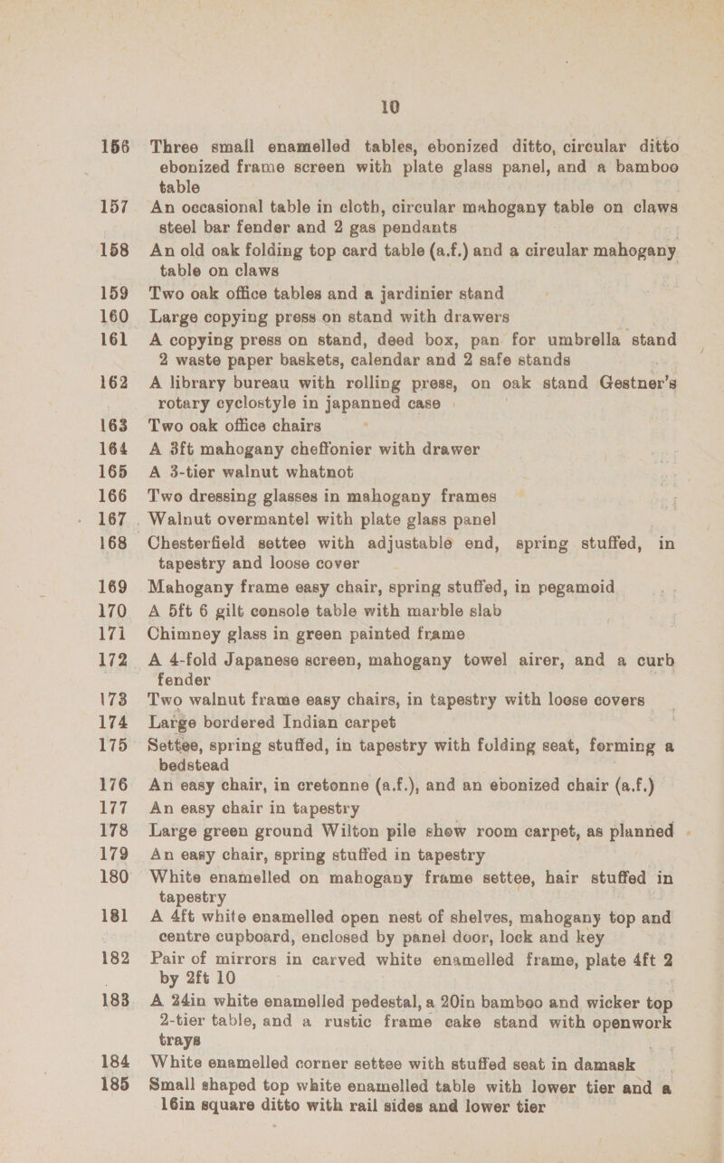 156 157 158 159 160 161 162 163 164 165 166 167 169 170 ire 173 174 175 176 177 178 179 180 18] 182 183 184 185 10 Three small enamelled tables, ebonized ditto, circular ditto ebonized frame screen with plate glass panel, and a bamboo table An occasional table in cloth, circular mahogany fable on claws steel bar fender and 2 gas pendants An old oak folding top card table (a.f.) and a area mahogany table on claws Two oak office tables and a jardinier stand Large copying press on stand with drawers A copying press on stand, deed box, pan for umbrella stand 2 waste paper baskets, calendar and 2 safe stands A library bureau with rolling press, on oak stand Gestner’s rotary cyclostyle in japanned case | Two oak office chairs A 3ft mahogany cheffonier with drawer A 3-tier walnut whatnot Two dressing glasses in mahogany frames Chesterfield settee with adjustable end, spring stuffed, in tapestry and loose cover Mahogany frame easy chair, spring stuffed, in pegamoid A 5ft 6 gilt console table with marble slab Chimney glass in green painted frame A 4-fold Japanese screen, mahogany towel airer, and a curb fender Two walnut frame easy chairs, in tapestry with loose covers Large bordered Indian carpet Settee, spring stuffed, in tapestry with folding seat, forming a bedstead An easy chair, in cretonne (a.f.), and an ebonized chair (a.f.) An easy chair in tapestry Large green ground Wilton pile show room carpet, as rem An easy chair, spring stuffed in tapestry tapestry A 4ft white enamelled open nest of shelves, mahogany top and centre cupboard, enclosed by panel door, lock and key Pair of mirrors in carved white enamelled frame, plate 4ft = by 2ft 10 A 24in white enamelled pedestal, a 20in bamboo and wicker cap 2-tier table, and a rustic frame cake stand with openwork trays White enamelled corner settee with stuffed seat in damask Small shaped top white enamelled table with lower tier and a -16in square ditto with rail sides and lower tier