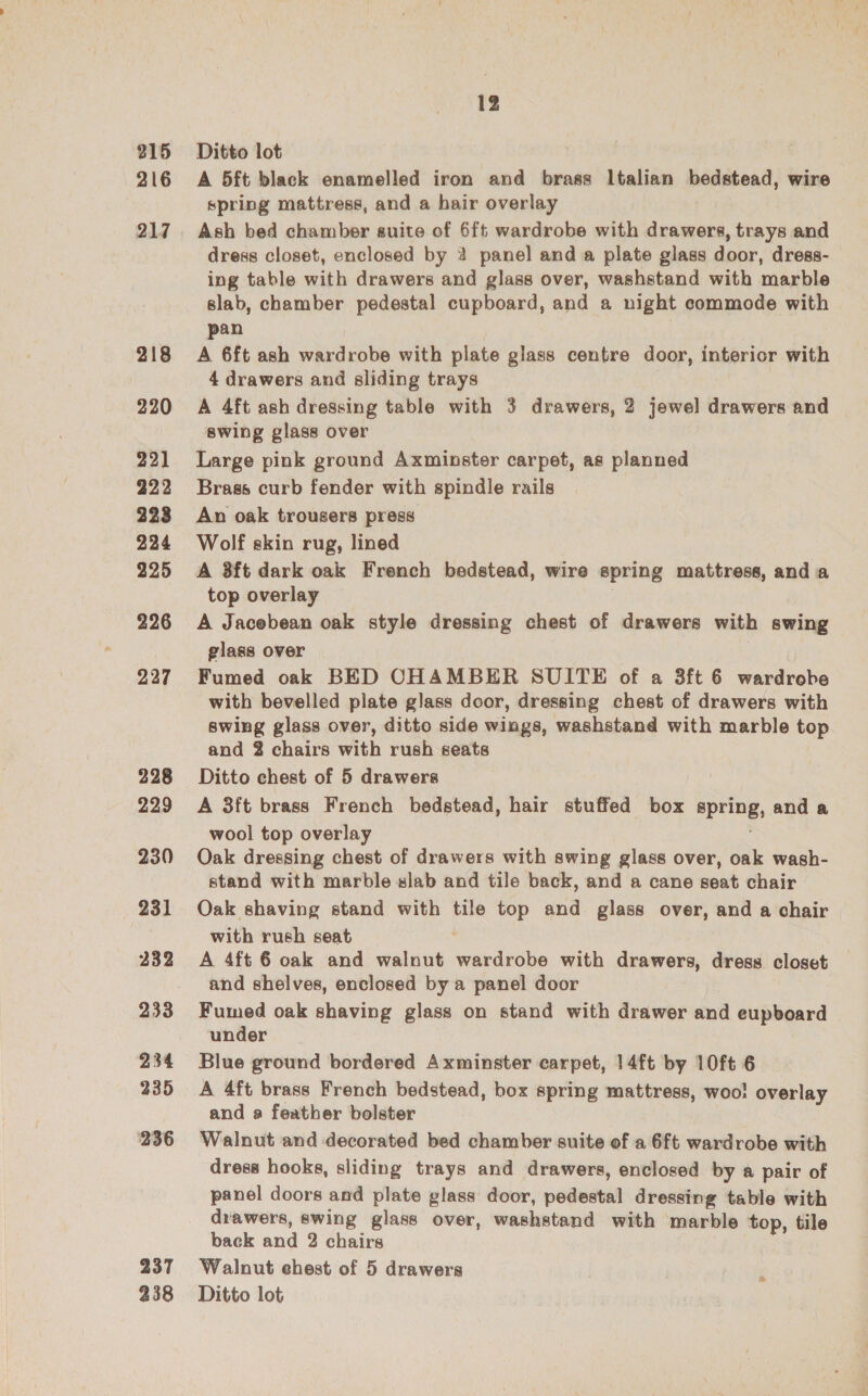 215 216 217 218 220 22] 222 223 224 225 226 227 228 229 230 231 232 233 234 235 236 237 238 12 Ditto lot A 5ft black enamelled iron and brass Italian bedstead, wire spring mattress, and a hair overlay Ash bed chamber suite of 6ft wardrobe with drawers, trays and dress closet, enclosed by 2 panel and a plate glass door, dress- ing table with drawers and glass over, washstand with marble slab, chamber pedestal cupboard, and a night commode with pan A 6ft ash wardrobe with plate glass centre door, interior with 4 drawers and sliding trays A 4ft ash dressing table with 3 drawers, 2 jewel drawers and swing glass over Large pink ground Axminster carpet, as planned Brass curb fender with spindle rails An oak trousers press Wolf skin rug, lined A 3ft dark oak French bedstead, wire spring mattress, and a top overlay | A Jacebean oak style dressing chest of drawers with swing glass over Fumed oak BED CHAMBER SUITE of a 3ft 6 wardrobe with bevelled plate glass door, dressing chest of drawers with swing glass over, ditto side wings, washstand with marble top and 2 chairs with rush seats Ditto chest of 5 drawers A 3ft brass French bedstead, hair stuffed box spring, and a wool top overlay Oak dressing chest of drawers with swing glass over, oak wash- stand with marble slab and tile back, and a cane seat chair Oak shaving stand with tile top and glass over, and a chair with rush seat A 4ft 6 oak and walnut wardrobe with drawers, dress closet and shelves, enclosed by a panel door Fumed oak shaving glass on stand with drawer and eupboard under Blue ground bordered Axminster carpet, 14ft by 10ft 6 A 4ft brass French bedstead, box spring mattress, woo! overlay and a feather bolster Walnut and decorated bed chamber suite of a 6ft wardrobe with dress hooks, sliding trays and drawers, enclosed by a pair of panel doors and plate glass door, pedestal dressing table with drawers, swing glass over, washstand with marble top, tile back and 2 chairs Walnut chest of 5 drawers Ditto lot