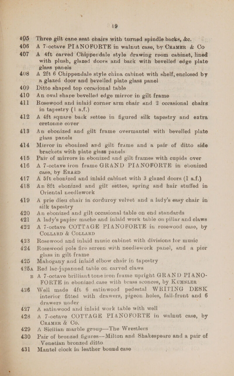  406 408 409 410 411 412 413 414 415 416 417 418 419 420 421 422 423 424 425 425a 426 427 428 429 430 43] 19 A T-octave PIANOFORTE in walnut case, by Cramer &amp; Co A 4ft carved Chippendale style drawing reom cabinet, lined with plush, glazed doors and back with bevelled edge plate A 2ft 6 Chippendale oe A ice: with shelf, pizianed by a glazed door and bevelled plate glass panel Ditto shaped top cccasional table . An oval shape bevelled edge mirror in gilt frame Rosewood and inlaid corner arm chair and 2 oceasional chairs in tapestry (1 a.f.) A 4ft square back settee in figured silk tapestry and extra cretonne cover An ebonized and gilt frame overmantel with bevelled ee glass panels Mirror in ebonized and gilt frame and a pair of ditto side brackets with plate glass panels Pair of mirrors in ebonized and gilt frames with cupids over A 7-octave iron frame GRAND PIANOFORTE in ebonized case, by HRARD A 5ft ebonized and inlaid cabinet with 3 glazed doors (1 af.) An 8ft ebonized and gilt settee, spring and hair stuffed in Oriental needlework A prie dieu chair in corduroy velvet and a lady’s easy chair in silk tapestry An ebonized and gilt occasional table on end standards A lady’s papier mache and inlaid work table on pillar and claws A 7-octave COTTAGE PIANOFORTE in rosewood case, by CoLLARD &amp; COLLARD Rosewood and inlaid music cabinet with divisions for music Rosewood pole fire sereen with needlework panel, and a pier glass in gilt frame Mahogany and inlaid elbow chair in tapestry Red lac-japanned table on carved claws A 7-octave brilliant tone iron frame upright GRAND PIANO- FORTE in ebonized case with brass sconces, by KUMNLER Well made 4ft 6 satinwood pedestal WRITING DESK interior fitted with drawers, pigeon holes, fall-front and 6 drawers uoder A satinwood and inlaid work table with well A 7-octave COTTAGE PIANOFORTE in walnut case, by CrameEr &amp; Co. A Sicilian marble group—The Wrestlers Pair of bronzed figures—Milton and Shakespeare and a pair of Venetian bronzed ditto Mantel clock in leather bound case
