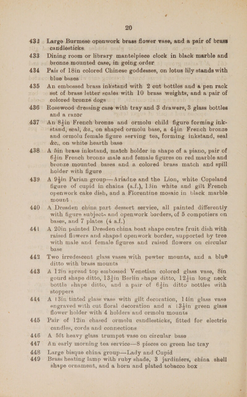433 434 436 437 438 439 440 441 442 443 444 445 446 447 448 449 20 Dining room or library niditel plese clock in 1 black manable and bronze mounted case, in going order blue bases An embossed brass inkstand with 2 cut bottles and a pen tok set of brass letter scales with 10 pcre esc saare and a pair of colored bronze dogs Rosewood dressing case with bitaly aud 3 drawers, 3 glass bottles and a razor An 83in French’ biweiae” and ormolu child fur roantg ink- stand, seal, &amp;c.,'on shaped ormolu base, a 4din French bronze and érmolu fowls figure serving tea, furtinig inkstand, seal &amp;c., on white hearth base A 5in brass inkstand, match holder in shape of a piano, pair of 64in French bronze male and female figures on red marble and er mounted bases and a colored brass match and spill holder with figure A 94in Parian group— Ariadne and the Lion, white Copeland figure of cupid in chains (a.f.), 13in white and gilt French openwork cake dish, and a Florentine mosaic in black marble mount , A Dresden china part dessert service, all painted differently with figure subjects and openwork borders, of 5 compotiers on bases, and 7 plates (4 af.) A 20in painted Dresden china boat shape centre fruit dish with raised flowers and shaped openwork border, supported by tree with male and female figures and raised flowers on circular. base Two irredescent glass vases with pewter mounts, and a blu® ditto with brass mounts A 12in spread top embossed Venetian colored glass vase, 8in gourd shape ditto, 133in Berlin shape ditto, 124in long neck bottle shape ditto, and a pair of 64in ditto’ bottles with stoppers A !3in tinted glass vase with gilt decoration, 14in glass vase engraved with cut floral decoration and a i34in green glass flower holder with 4 holders and ormolu mounts Pair of 12in chased ormolu candlesticks, fitted for eloctric candles, cords and connections A 5ft heavy glass trumpet vase on circular base An early morning tea service—8 pieces on green lac tray Large bisque china group—Lady and Cupid Brass heating lamp with ruby shade, 3 jardiniers, china shell shape ornament, and a horn and plated tobacco box