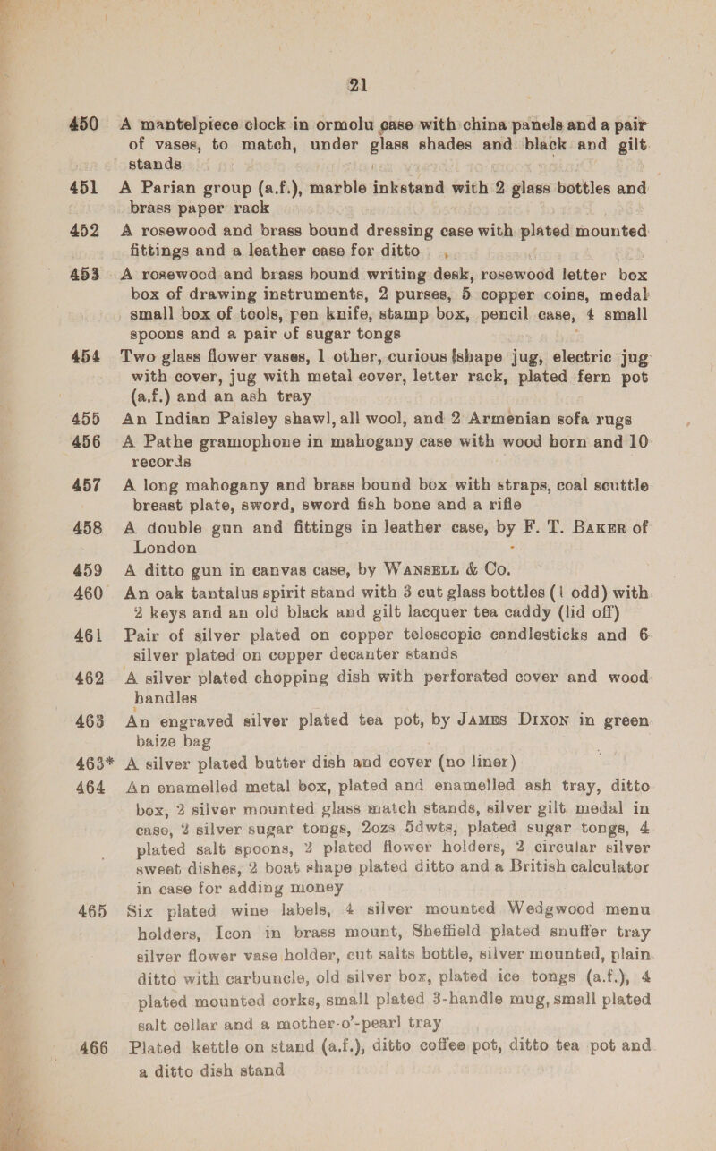  451 452 453 454 455 456 457 458 459 460 461 462 463 463* 464 465 466 21 of vases, to match, under glass anid and. black. and gilt A Parian group (a.f.), marble jesbtated wich 2 glass bottles =¢ A rosewood and brass bound dressing case with plated iE ouneed, fittings and a leather case for ditto, spoons and a pair of sugar tongs Two glass flower vases, 1 other, curious {shape jug, electric jug with cover, jug with metal eover, letter rack, plated fern pot (a.f.) and an ash tray An Indian Paisley shawl, all wool, and 2 Armenian sofa rugs A Pathe gramophone in ping case with wood horn and 10: records A long mahogany and brass bound box with straps, coal scuttle breast plate, sword, sword fish bone and a rifle A double gun and fittings in leather case, by F. T. Baxur of London A ditto gun in eanvas case, by WANSELL &amp; Co, An oak tantalus spirit stand with 3 cut glass bottles (i odd) with. 2 keys and an old black and gilt lacquer tea caddy (lid off) Pair of silver plated on copper telescopic candlesticks and 6- silver plated on copper decanter stands A silver plated chopping dish with perforated cover and wood handles An engraved silver plated tea pot, by JAMES D1Ixon in green. baize bag A silver plated butter dish and cover (no liner) An enamelled metal box, plated and enamelled ash tray, ditto box, 2 silver mounted glass match stands, silver gilt. medal in case, 4 silver sugar tongs, 20z8 Sdwts, plated sugar tongs, 4 plated salt spoons, 2 plated flower holders, 2 circular silver sweet dishes, 2 boat save plated ditto and a British calculator in case for adding money Six plated wine labels, 4 silver mounted Wedgwood menu holders, Icon in brass mount, Sheffield plated snuffer tray silver flower vase holder, cut salts bottle, silver mounted, plain ditto with carbuncle, old silver box, plated ice tongs (a.f.), 4 plated mounted corks, small plated 3- handle mug, small plated salt. cellar and a mother-o’-pearl tray Plated kettle on stand (a.f.), ditto coffee pot, ditto tea pot and a ditto dish stand