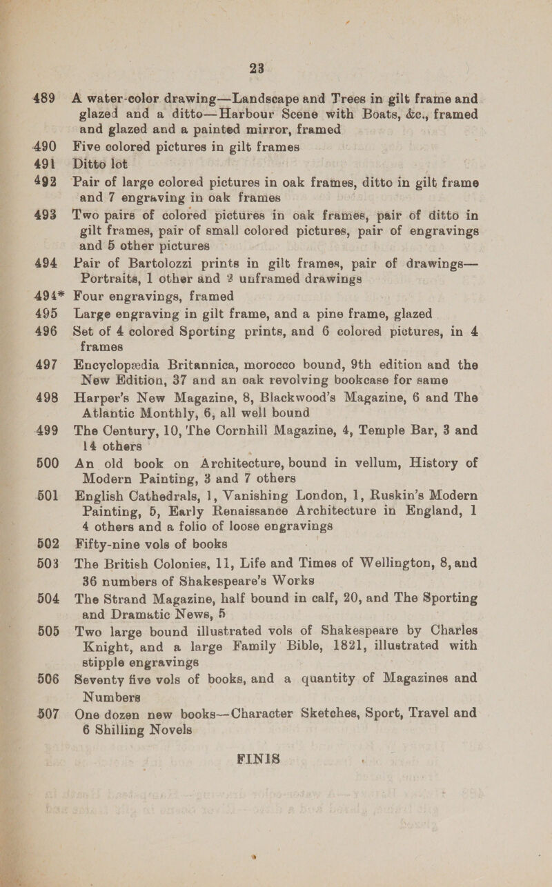 489 490 491 492 493 494 494* 495 496 497 498 499 500 501 502 503 504 505 506 507 23 A water-color Sunline Land abaye and Trees in gilt frame and. glazed and a ditto—Harbour Scene with Boats, &amp;c., framed Five colored pictures in gilt frames Ditto lot Two pairs of colored pictures in oak frames, pair of ditto in gilt frames, pair of small colored pictures, pom of engravings and 5 other pictures Pair of Bartolozzi prints in gilt frames, pair of drawinge— Portraits, 1 other and ? unframed | drawings Four engravings, framed Large engraving in gilt frame, and a pine frame, glazed Set of 4 colored Sporting prints, and 6 colored pictures, in 4 frames Encyclopedia Britannica, morocco bound, 9th edition and the New Edition, 37 and an oak revolving bookcase for same Harper’s New Magazine, 8, Blackwood’s Magazine, 6 and The Atlantic Monthly, 6, all well bound The Century, 10, ‘The Cornhili Magazine, 4, Temple Bar, 3 and 14 others © i An old book on Architecture, bound in vellum, History of Modern Painting, 3 and 7 others English Cathedrals, 1, Vanishing London, 1, Ruskin’s Modern Painting, 5, Early Renaissanee Architecture in England, 1 4 others and a folio of loose scare Fifty-nine vols of books The British Colonies, 11, Life and Times of eee, 8,and 36 numbers of Shakespeare’s Works The Strand Magazine, half bound in calf, 20, and The Sporting and Dramutic News, 5 Two large bound illustrated vols of Shakespeare by Charles Knight, and a large Family Bible, 1821, illustrated with stipple engravings Seventy five vols of books, and a quantity of eee and Numbers One dozen new books—Character Sketches, Sport, Travel and 6 Shilling Novels FINIS |