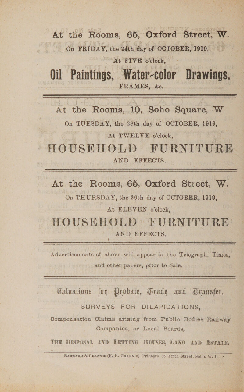 At the Rooms, 65, ‘Oxford Siréoe wW. On FRIDAY, the 24th day of OCTOBER, 1919, At FIVE o'clock, — Oil Paintings, ‘Water-color Drawings, FRAMES, &amp;c.  At the Rooms,.10, Soho Square, W On TUESDAY, the 28th day of OCTOBER, 1919, At TWELVE o'clock, HOUSEHOLD FURNITURE AND EFFECTS.  At the Rooms, 65, Oxford Street, W. On THURSDAY, the 30th day of OCTOBER, 1919, At ELEVEN o'clock, HOUSEHOLD FURNITURE AND EFFECTS.  Advertisements of above will appear in the Telegraph, Times, and other papers, prior te Sale.  Baluations for Pyobate, Grade and Gransfer. SURVEYS FOR DILAPIDATIONS, Compensation Claims arising from Public Bodies Railway Companies, or Local Boards, THE DISPOSAL AND LETTING HOUSES, LAND AND ESTATE, ‘  Barwarp &amp; Crannis (P. B. Crannis), Printers 36 Frith Street, Soho, W.1.° *