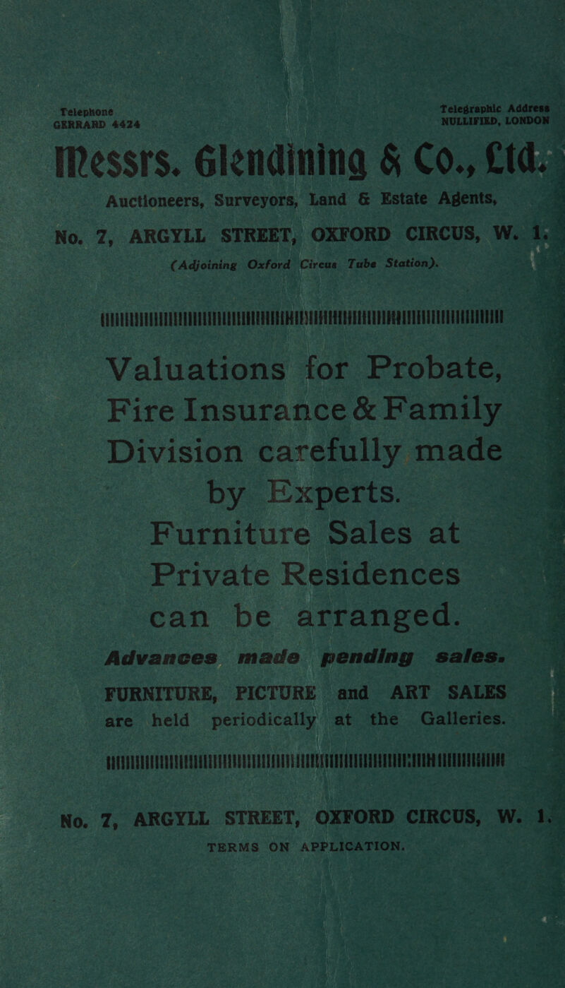 Telephone Telegraphic Address ; GERRARD 4424 NULLIFIED, LONDON E Messrs. Glendinina &amp; Co., O1d. Auctioneers, Surveyors, Land &amp; Estate Agents, 7 a No. 7, ARGYLL STREET, OXFORD CIRCUS, W. 1.3 2 ( Adjoining aha ate Circus Tube Station). CVUDURRNGUAUUEUEDEDEUTEDUEGEUERCOUERER CES EC EEL ET TEE Valuations for Probate, Fire Insurance &amp; Family Division carefully made by Experts. Furniture Sales at Private Residences | can be arranged. ~— Advances made pending sales. FURNITURE, PICTURE and ART SALES are held periodically at the Galleries.  EATNONUQOUUENON009040UU0010002090040005000000000UNOTEEOS0QUONGIO088 CUEEUESEGULOOG No. 7, ARGYLL STREET, OXFORD CIRCUS, W. 1, TERMS ON APPLICATION. Es wi Ae Mepey r 72 hex : * 3 ay eRe