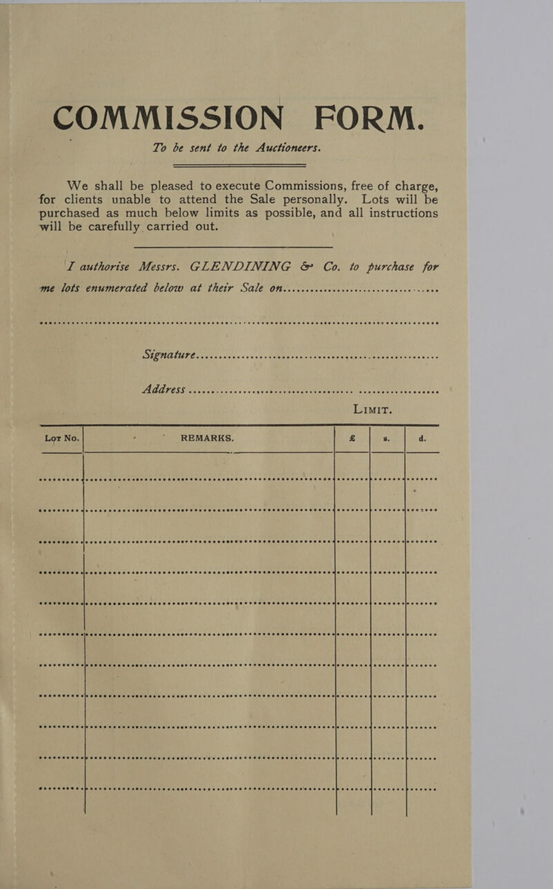 COMMISSION FORM. To be sent to the Auctioneers. We shall be pleased to execute Commissions, free of charge, for clients unable to attend the Sale personally. Lots wiil be purchased as much below limits as possible, and all instructions will be carefully carried out. LI authorise Messrs. GLENDINING &amp; Co. to purchase jor me lots enumerated below at their Sale on CHOP SEHSHSSHSS LESTE H EH SETH HOHE HH OHB POSS SHS T STS HOS SHSHEHSHSSHSHSSHESHSHHEHHESSHOHEHHEHESHHHE FT EHH HSHSHSHHSHSSHHSHEESHEHHHOHSEHSOHSHHTEHESROC SHR EHHE SHOES Signature SESS SHSHSHSSSTHSHSHHSHESEHEHHOSHTHEHE ST HEHEHSHHSHEHEHEHTHEHT.~ SHHHHEHEHEHHEHEBE LE   REMARKS.  SCOHSSSSSSHSSSHOSSSHSHSSSHSSHTHSHSHSHSHOHOHSHSFSSHSHHSHSSHHSSHSHSHSTESSHHEHSHEHHEOSHESHHHH HSE DOSE SOCESSHSH SIS SSSHSHSSHSSSSHHSHSHSHSHSSSHSSOHTSHSSSHHHOSHEHTSSESHOHSHOHSHSSSHSHSHETOESHSHSHMSSESSEEEHSESOH AS MIOS FOOSE PSOE SOEES ale cee SSS HOH SOSSHHHHSHSSOS OTS SHHH SHS HOSHOSOSOHHHEOHOOHOEHHMHE SESE S EF ESEOSDES\9S00008 SPOSHSSSSHHS SLOSS SE HH SSHHHHSSESSHHOHHSHSSHHSHHOHHHHHHHSHHOHHSHHHTOHOEEHSHSHIO TO SEL ETOH SEBO OW EEE2ECe POSHSSHHHS Sle SeSH EHH ES SHEESH ESSHESOS HTS SESE HOHFHHHHSHHSSHEHHHHEESHSOH SIO SEES E EMOTES OOEPEEEEOe SOHSSSHHEH SO TTSEHEHHSEOS HOSES HSEOH SHEESH ETHEOH HH HFSS HHHHSEHHSTOHHESEBIOSSEEe OME OEE OOO pPeEsese SHSSHOHTHH SW SHTHHSTHHSHSSHHTHHEHTEEHEHOHEHTHSHSHEHEHSHHHOHHEHHHSHSHSHSHHHEEHHEHETEHH OH EB OE HOHE SEE oOo EEO oO 