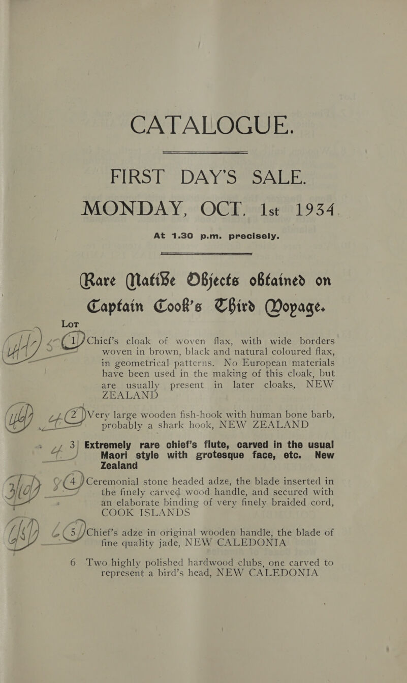 CATALOGUE. FIRST DAY'S SALE. MONDAY, OCT. 1st 1934 At 1.30 p.m. precisely.  Rare WMatiFe OBjects obtained on Captain Cook's Third Dopage. ief’s cloak of woven flax, with wide borders woven in brown, black and natural coloured flax, in geometrical patterns. No European materials have been used in the making of this cloak, but are usually present in later cloaks, NEW ZEALAND ith 2 Very large wooden fish-hook with human bone barb, \ ot? probably a shark hook, NEW ZEALAND rf 4 Extremely rare chief’s flute, carved in the usual Maori style with grotesque face, etc. New Zealand a , Y , Pa @ Ceremonial stone headed adze, the blade inserted in  the finely carved wood handle, and secured with an elaborate binding of very finely braided cord, SOOk ISLANDS I L G5) Chief’s adze in original wooden handle, the blade of Y aoe fine quality jade, NEW CALEDONIA 6 Two highly polished hardwood clubs, one carved to represent a bird’s head, NEW CALEDONIA