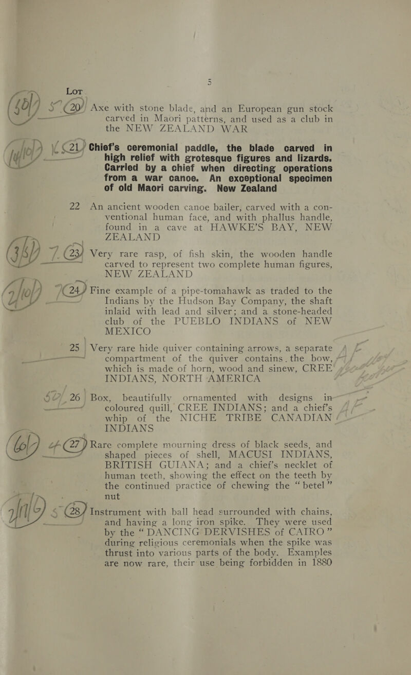 ty saw Lor 50) ey Axe with stone blade, and an European gun stock — carved in Maori patterns, and used as a club in the NEW ZEALAND WAR ; io) | (cay) ) Chief's ceremonial paddle, the blade carved in fd! ia high relief with grotesque figures and lizards. Carried by a chief when directing operations from a war canoe. An exceptional specimen of old Maori carving. New Zealand 22 An ancient wooden canoe bailer, carved with a con- ventional human face, and with phallus handle, found in a cave at HAWKE’S BAY, NEW 0: ZEALAND (GA) 7. f' 23) Very rare rasp, of fish skin, the wooden handle — carved to represent two complete human figures, NEW ZEALAND /, I yf? 7GY Fine example of a pipe-tomahawk as traded to the Indians by the Hudson Bay Company, the shaft inlaid with lead and silver; and a stone-headed club of the PUEBLO INDIANS of NEW MEXICO 25 | Very rare hide quiver containing arrows, a separate a compartment of the quiver contains. the bow, - which is made of horn, wood and sinew, CREE INDIANS, NORTH AMERICA 6) 26} Box, beautifully ornamented with designs in ———— coloured quill, CREE INDIANS; and a chief’s Whip of the NICHE = TRIBE CANADIAN INDIANS l- if 7} Rare complete mourning dress of black seeds, and LS shaped pieces of shell, MACUSI INDIANS, BRITISH GUIANA; and a chief’s: necklet of human teeth, showing the effect on the teeth by the continued practice of chewing the “betel” nut yal’ 19. 5 Gs) Instrumen with ball head surrounded with chains, and having a long iron spike. They were used by the “ DANCING DERVISHES of CAIRO” during religious ceremonials when the spike was thrust into various parts of the body. Examples are now rare, their use being forbidden in 1880