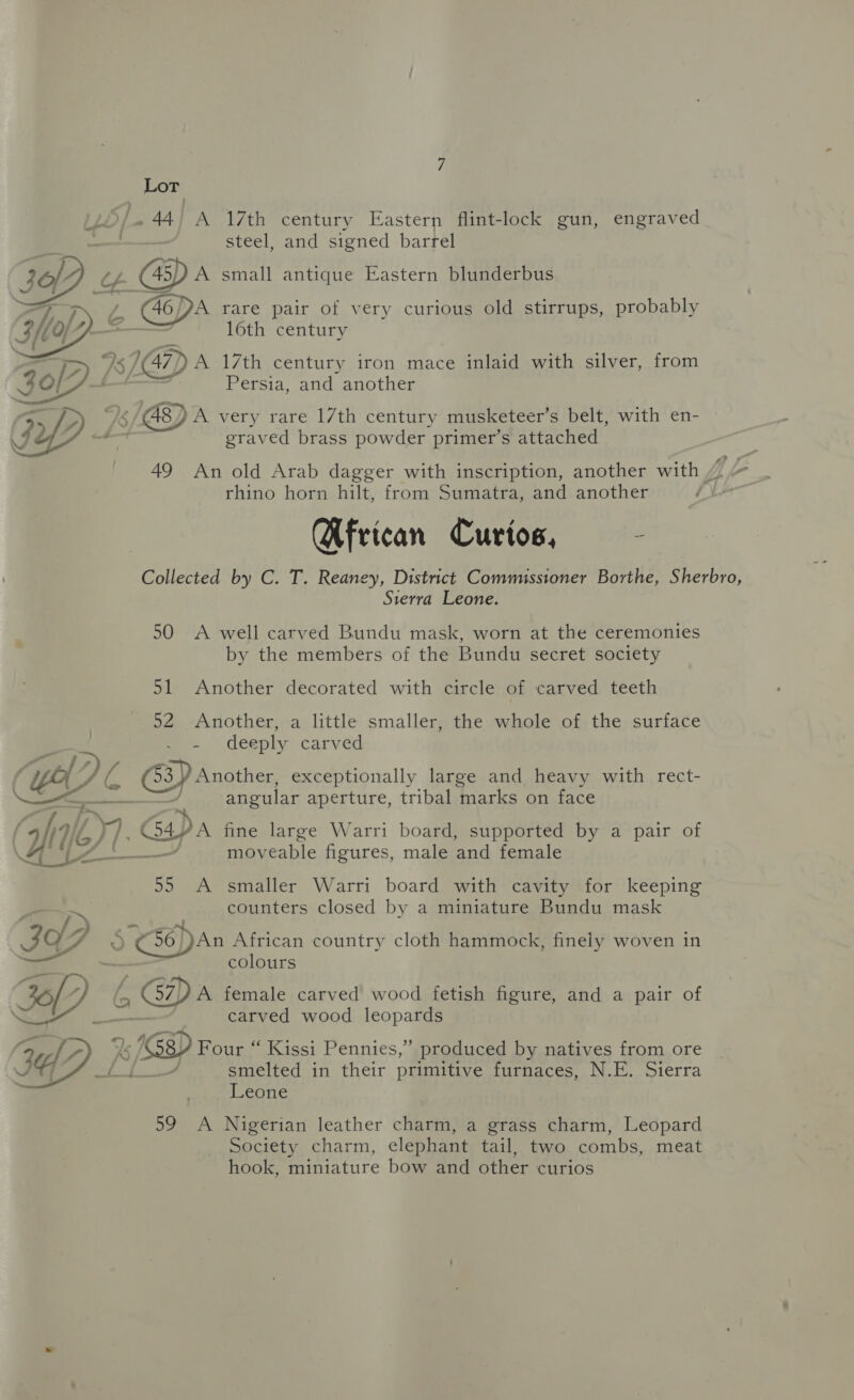 ro roel -44, A 17th century Eastern flint-lock gun, engraved steel, and signed barrel WD (Zz A small antique Eastern blunderbus Ss rare pair of very curious old stirrups, probably 16th century   Bs AS 147) A 17th century iron mace inlaid with silver, from iD : Persia, and another Gy) + / BED A very rare 17th century musketeer’s belt, with en- € z graved brass powder primer’s attached 49 An old Arab dagger with inscription, another with ZZ rhino horn hilt, from Sumatra, and another } Wfrican Curios, : Collected by C. T. Reaney, District Commissioner Borthe, Sherbro, Sierra Leone. 50 A well carved Bundu mask, worn at the ceremonies by the members of the Bundu secret society 51 Another decorated with circle of carved teeth 52 Another, a little smaller, the whole of the surface - deeply carved Jp h/) / 5 : , 4 3) Another, exceptionally large and heavy with rect- (“ASG P y_larg y Ne. FA + aD angular aperture, tribal marks on face ei : hie iH Gapa fine large Warri board, supported by a pair of ee moveable figures, male and female 55 A smaller Warri board with cavity for keeping counters closed by a miniature Bundu mask 3o7 y (¢56))An African country cloth hammock, finely woven in colours BP 6D female carved wood fetish figure, and a pair of carved wood leopards G2 /D Pout qisisei Fennies,.) produced by natives from ore smelted in their primitive furnaces, N.E. Sierra Leone 59 A Nigerian leather charm, a grass charm, Leopard Society charm, elephant tail, two combs, meat hook, miniature bow and other curios