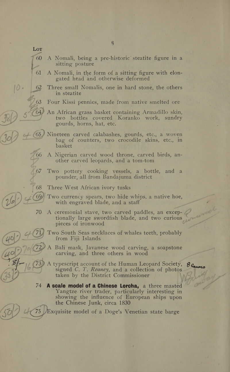L | sitting posture 61 A Nomali, in the form of a sitting figure with elon- gated head and otherwise deformed 62 Three small Nomalis, one in hard stone, the others in steatite 63 Four Kissi pennies, made from native smelted ore 5 (64) An African grass basket containing Armadillo skin, two bottles covered Koranko work, sundry é gourds, horns, hat, etc. a. L. (65) Nineteen carved calabashes, gourds, ete., a woven IG bag of counters, two crocodile skins, etc., in basket 66 A Nigerian carved wood throne, carved birds, an- other carved leopards, and a tom-tom 67 Two pottery cooking: vessels, a bottle, and a pounder, all from Bandajuma district 68 Three West African ivory tusks ge) [-) -zCe9 op) Two currency spears, two hide whips, a native hoe, (Uy . with engraved blade, and a staff 70 A ceremonial stave, two carved paddles, an excep- 4 tionally large swordfish blade, and two curious >, pieces of ironwood Pe 1G) Two South Seas necklaces of whales teeth, Reels LO} pm “4 from Fiji Islands = > Jo/é 3 Bali mask, Javanese wood carving, a soapstone UO fe carving, and three others in wood i al (73) A typescript account of the Human Leopard Society, taken by the District Commissioner Yangtze. river trader, particularly interesting in showing the influence of European ships upon = ie the Chinese Junk, circa 1830 450 , +( 75 /Exquisite model of a Doge’s Venetian state barge