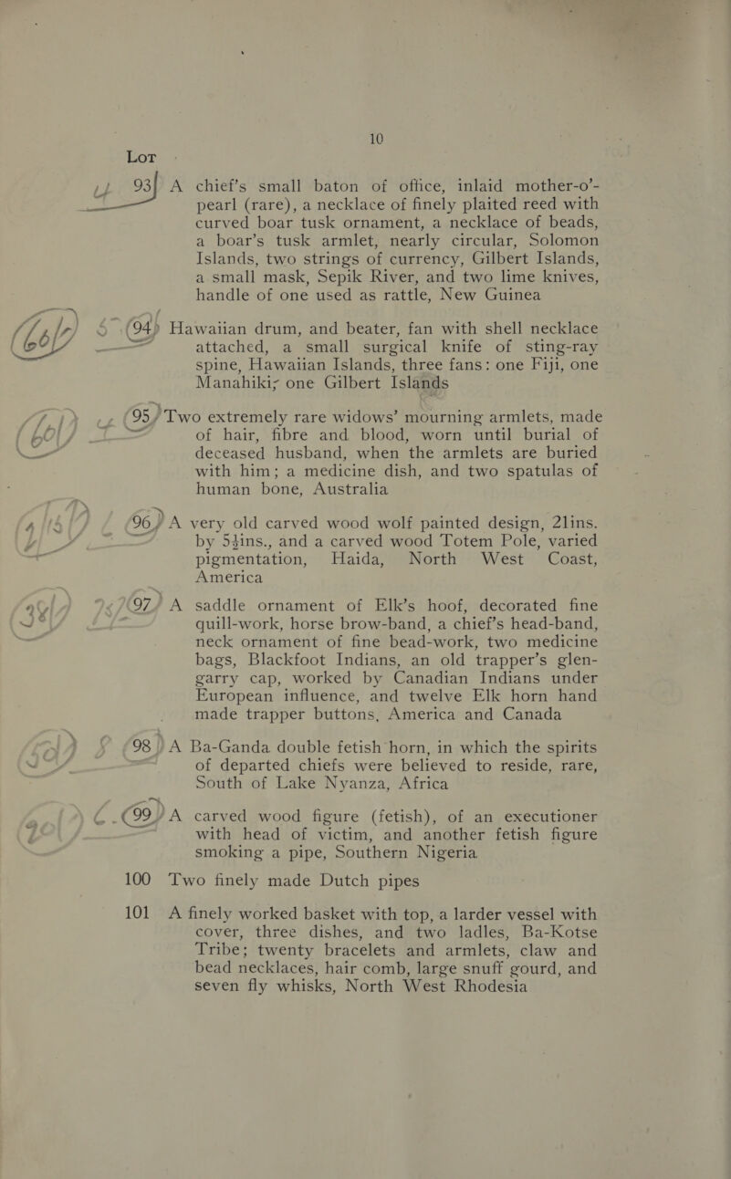 ~ Lor curved boar tusk ornament, a necklace of beads, a boar’s tusk armlet, nearly circular, Solomon Islands, two strings of currency, Gilbert Islands, a small mask, Sepik River, and two lime knives, handle of one used as rattle, New Guinea 4) Hawaiian drum, and beater, fan with shell necklace attached, a small surgical knife of sting-ray spine, Hawaiian Islands, three fans: one Fiji, one Manahiki; one Gilbert Islands 95, Two extremely rare widows’ mourning armlets, made — of hair, fibre and blood, worn until burial of deceased husband, when the armlets are buried with him; a medicine dish, and two spatulas of human bone, Australia 96) A very old carved wood wolf painted design, 2lins. by 54ins., and a carved wood Totem Pole, varied pigmentation, Haida, North West Coast, America 97, A saddle ornament of Elk’s hoof, decorated fine quill-work, horse brow-band, a chief’s head-band, neck ornament of fine bead-work, two medicine bags, Blackfoot Indians, an old trapper’s glen- garry cap, worked by Canadian Indians under European influence, and twelve Elk horn hand made trapper buttons, America and Canada 98 ) A Ba-Ganda double fetish horn, in which the spirits of departed chiefs were believed to reside, rare, South of Lake Nyanza, Africa with head of victim, and another fetish figure smoking a pipe, Southern Nigeria 100 Two finely made Dutch pipes 101 A finely worked basket with top, a larder vessel with cover, three dishes, and two ladles, Ba-Kotse Tribe; twenty bracelets and armlets, claw and bead necklaces, hair comb, large snuff gourd, and seven fly whisks, North West Rhodesia