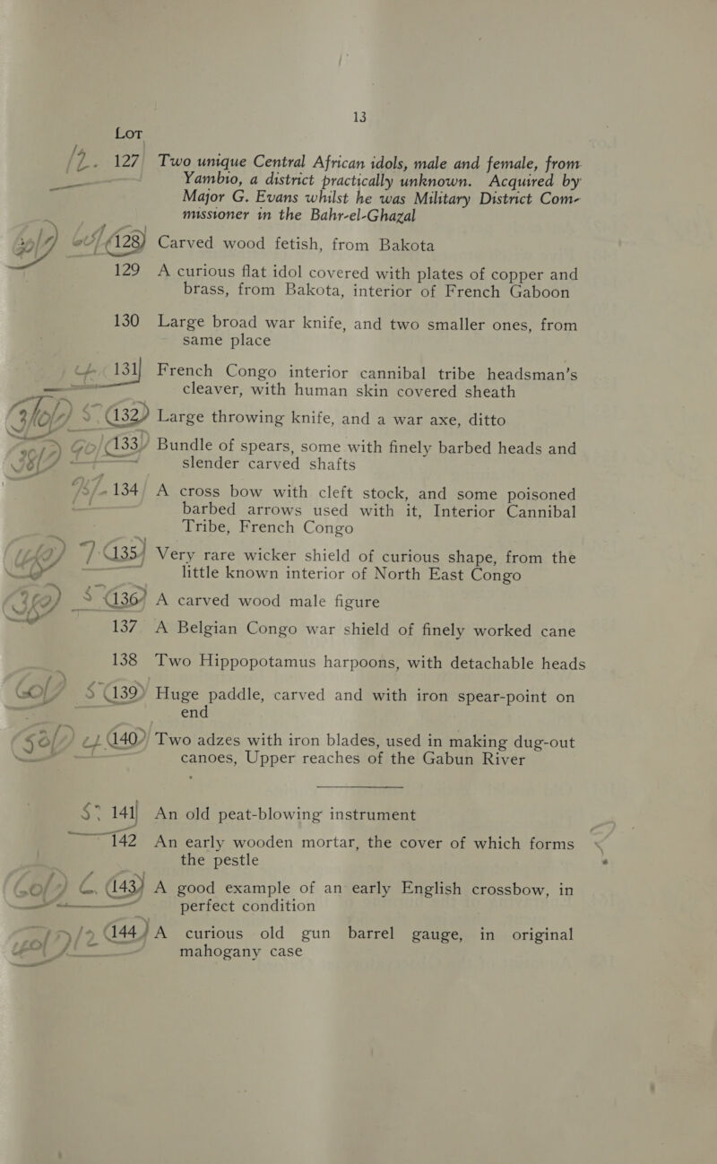 Lot fh, ; ‘7. 127. Two unique Central African idols, male and female, from 7 Yambio, a district practically unknown. Acquired by Major G. Evans whilst he was Military District Com- missioner in the Bahr-el-Ghazal —_—— o4/ (128) Carved wood fetish, from Bakota  129 A curious flat idol covered with plates of copper and brass, from Bakota, interior of French Gaboon 130 Large broad war knife, and two smaller ones, from same place 131) French Congo interior cannibal tribe headsman’s set cleaver, with human skin covered sheath ws = s a) Go 133) Bundle of spears, some with finely barbed heads and 9 {7j = eal c JF - slender carved shafts 7s). 134/ A cross bow with. cleft stock, and some poisoned ; barbed arrows used with it, Interior Cannibal Tribe, French Congo | te) P35) Very rare wicker shield of curious shape, from the \ ia — little known interior of North East Congo “¢a) S436) A carved wood male figure “4 137, A Belgian Congo war shield of finely worked cane 138 Two Hippopotamus harpoons, with detachable heads $39) Huge paddle, carved and with iron spear-point on end $a/, ) ep 140 Two adzes with iron blades, used in making dug-out ae canoes, Upper reaches of the Gabun River ‘ 141) An old peat-blowing instrument AMEE gas early wooden mortar, the cover of which forms the pestle if ff . m4 : Oe GC. (143) A good example of an early English crossbow, in SS perfect condition a. . . . —j&gt;/o C444 A curious old gun barrel gauge, in original aa eg oo em [Zor fi — mahogany case a