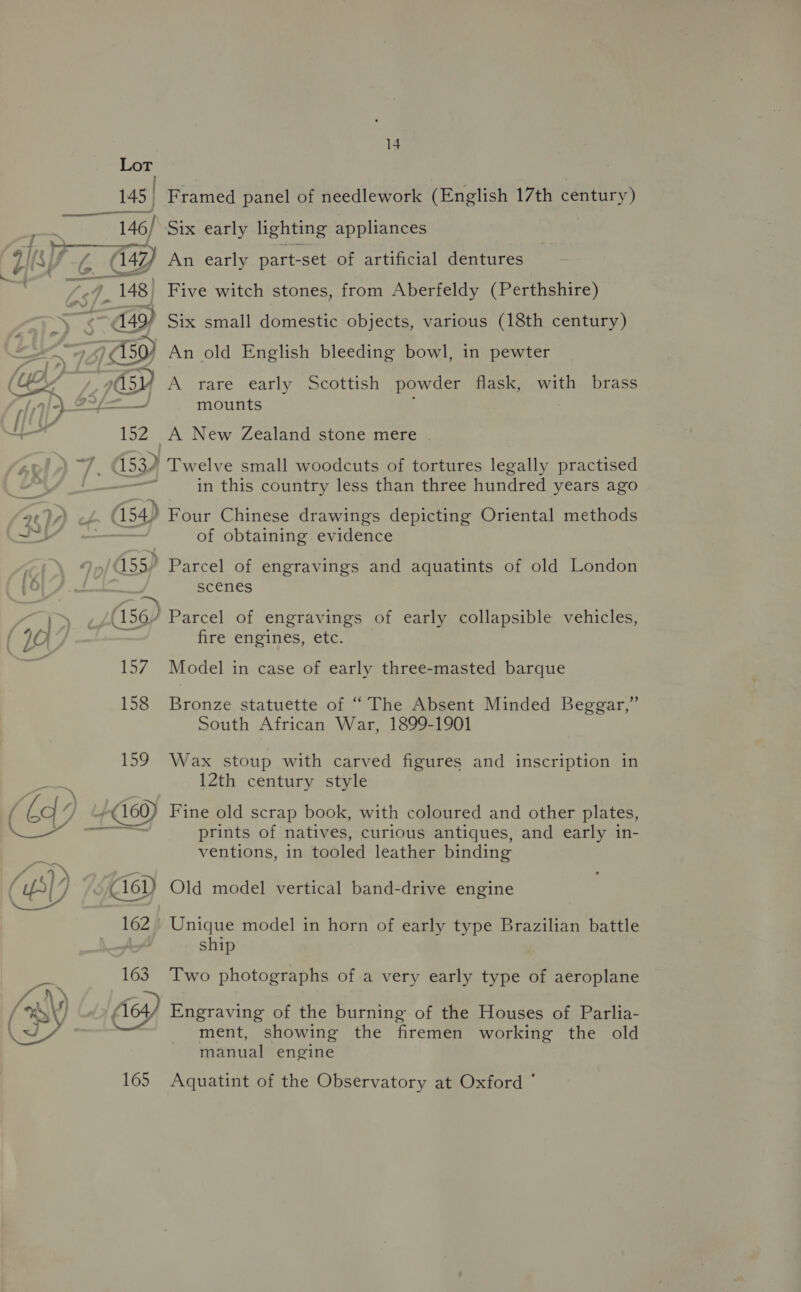 = 145 | te ~*~ . 148) “a49) aa) 70s ee 15zZ (54) (156) evs 158 165 14 Framed panel of needlework (English 17th century) Six early lighting appliances Five witch stones, from Aberfeldy (Perthshire) Six small domestic objects, various (18th century) An old English bleeding bowl, in pewter A rare early Scottish powder flask, with brass mounts A New Zealand stone mere . Twelve small woodcuts of tortures legally practised in this country less than three hundred years ago Four Chinese drawings depicting Oriental methods of obtaining evidence Parcel of engravings and aquatints of old London scenes Parcel of engravings of early collapsible vehicles, fire engines, etc. Model in case of early three-masted barque Bronze statuette of “ The Absent Minded Beggar,” South African War, 1899-1901 Wax stoup with carved figures and inscription in 12th century style Fine old scrap book, with coloured and other plates, prints of natives, curious antiques, and early in- ventions, in tooled leather binding Old model vertical band-drive engine Unique model in horn of early type Brazilian battle ship Two photographs of a very early type of aeroplane Engraving of the burning of the Houses of Parlia- ment, showing the firemen working the old manual engine Aquatint of the Observatory at Oxford *