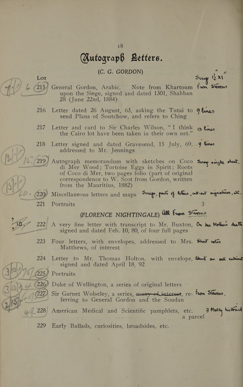  ? > (a < * = a9 is VLA “= Lot 216 247 218 224 18 Qutograp§ Letters. (C. G. GORDON) toy General Gordon, Arabic. Note from Khartoum {wm Snow upon the Siege, signed and dated 1301, Shahban 28 (June 22nd, 1884) Letter dated 26 August, 63, asking the Tutai to 9 &amp;vnes send Plans of Soutchow, and refers to Ching Letter and card to Sir Charles Wilson, “I think js tay the Cairo lot have been taken in their own net.” Letter signed and dated Gravesend, 15 July, 69, 9 Sm» addressed to Mr. Jennings Autograph memorandum with sketches on Coco Senay omate wrk, di Mer Wood; Tortoise Eggs in Spirit; Roots of Coco di Mer, two pages folio (part of original correspondence to W. Scot from Gordon, written from the Mauritius, 1882) Portraits > (FLORENCE NIGHTINGALE) “ii From SGvene A very fine letter with transcript to Mr. Buxton, On her Motu death signed and dated Feb. 10, 80, of four full pages Four letters, with envelopes, addressed to Mrs. Shw¥ Matthews, of interest Letter to Mr. Thomas Holton, with envelope, QbwK om gat cab signed and dated April 18, 92 Portraits ferring to General Gordon and the Soudan a parcel \
