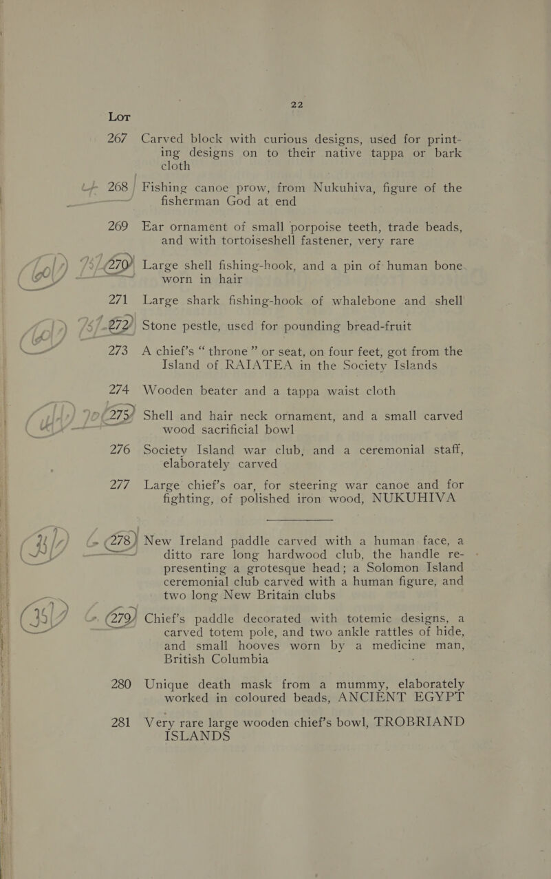 Lor 267 2/7 22 Carved block with curious designs, used for print- ing designs on to their native tappa or bark cloth fisherman God at end Ear ornament of small porpoise teeth, trade beads, and with tortoiseshell fastener, very rare worn in hair Large shark fishing-hook of whalebone and _ shell Stone pestle, used for pounding bread-fruit A chief’s “throne ” or seat, on four feet, got from the Island of RAIATEA in the Society Islands Wooden beater and a tappa waist cloth wood sacrificial bowl Society Island war club, and a ceremonial staff, elaborately carved Large chief’s oar, for steering war canoe and for fighting, of polished iron wood, NUKUHIVA 280 281 ditto rare long hardwood club, the handle re- presenting a grotesque head; a Solomon Island ceremonial club carved with a human figure, and two long New Britain clubs carved totem pole, and two ankle rattles of hide, and small hooves worn by a medicine man, British Columbia Unique death mask from a mummy, elaborately worked in coloured beads, ANCIENT EGYPT Very rare large wooden chief’s bowl, TROBRIAND ISLANDS