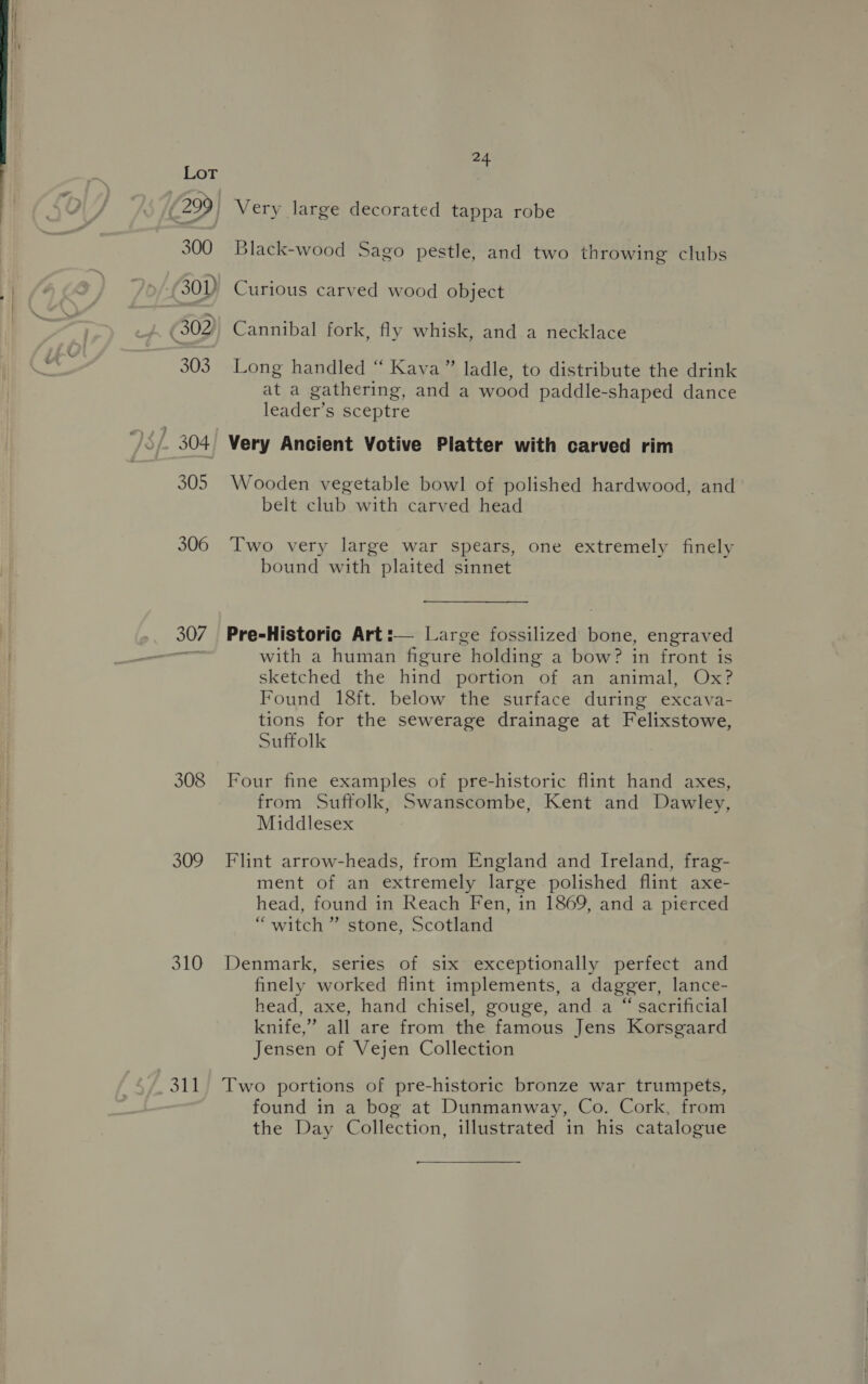308 309 310 of 24 Very large decorated tappa robe Black-wood Sago pestle, and two throwing clubs Curious carved wood object Cannibal fork, fly whisk, and a necklace Long handled “ Kava” ladle, to distribute the drink at a gathering, and a wood paddle-shaped dance leader’s sceptre Very Ancient Votive Platter with carved rim Wooden vegetable bowl of polished hardwood, and belt club with carved head Two very large war spears, one extremely finely bound with plaited sinnet Pre-Historic Art:— Large fossilized bone, engraved with a human figure holding a bow? in front is sketched the hind portion of an animal, Ox? Found 18ft. below the surface during excava- tions for the sewerage drainage at Felixstowe, Suffolk Four fine examples of pre-historic flint hand axes, from Suffolk, Swanscombe, Kent and Dawley, Middlesex Flint arrow-heads, from England and Ireland, frag- ment of an extremely large polished flint axe- head, found in Reach Fen, in 1869, and a pierced “witch ” stone, Scotland Denmark, series of six exceptionally perfect and finely worked flint implements, a dagger, lance- head, axe, hand chisel, gouge, and a “ sacrificial knife,” all are from the famous Jens Korsgaard Jensen of Vejen Collection Two portions of pre-historic bronze war trumpets, found in a bog at Dunmanway, Co. Cork, from the Day Collection, illustrated in his catalogue