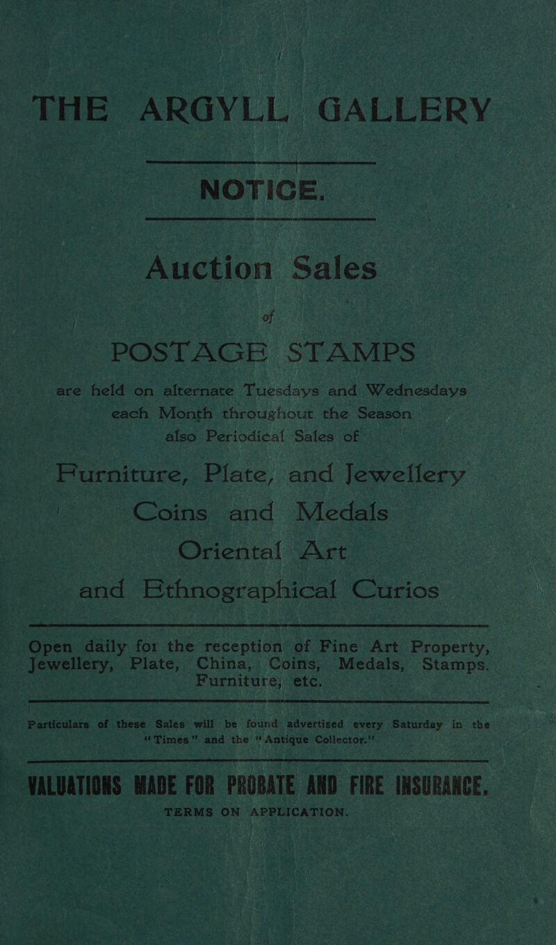 THE ARGYLL GALLERY  NOTICE. Auction Sales Se of | POSTAGE STAMPS are held on alternate Tuesdays and Wednesdays each Month throughout the Season also Periodical Sales of Furniture, Plate, and Jewellery ' Coins and Medals Oriental Art and Bthnographical Curios  Open daily for the reception of Fine Art Property, Jewellery, Plate, China, Coins, Medals, Stamps. Furniture; etc,  Particulars of these Sales will be found advertised every Saturday in the “Times” and the ‘ Antique Collector.” VALUATIONS MADE FOR PROBATE AND FIRE INSURANCE, TERMS ON APPLICATION. 