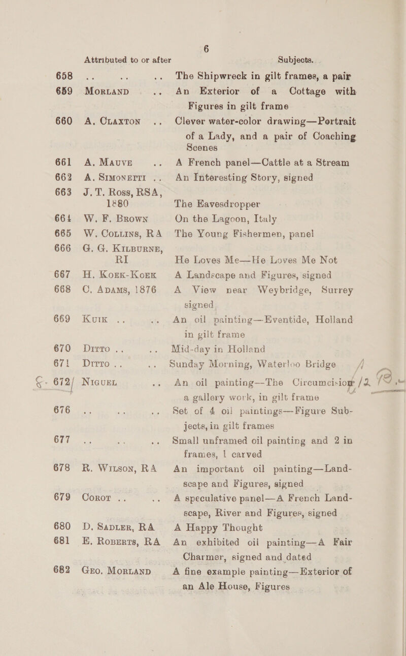658 659 660 661 663 664 665 666 667 668 669 670 671 676 677 678 679 680 681 682 Attributed to or after MorRLAND he A, CLAXTON A. MAUVE A. SIMONEITI .. J.T. Ross, RSA, 1&amp;80 W. F. Brown W. Cotiins, RA G. G. KILBURNE, RI H. Korx-Korx C. Apams, 1876 Koutk Dirro .. Ditto .. NIGUEL R. Witson, RA Coror . D, SADLER, RA EK. Roserts, RA Gro. Mornanp Subjects. - The Shipwreck in gilt frames, a pair An Exterior of a Oottage with Figures in gilt frame Clever water-color drawing—Pertrait of a Lady, and a pair of Coaching Scenes A French panel—Cattle at a Stream An Interesting Story, signed The EKavesdropper On the Lagoon, Italy The Young Fishermen, panel He Loves Me—He Loves Me Not A Landecape and Figures, signed A View near Weybridge, Surrey signed An oil painting—Eventide, Holland in gilt frame Mid-day in Holland Sunday Morning, Waterloo Bridge / _ An oil painting—The Circumcision /2 19 a gallery work, in gilt frame a Set of 4 oi! paintings—Figure Sub- jects, in gilt frames Small unframed oil painting and 2 in frames, | carved An important oil painting—Land- Scape and Figures, signed _ A speculative panel—A French Land- scape, River and F igures, signed A Happy Thought An exhibited oii painting—A Fair Charmer, signed and dated A fine example painting— Exterior of an Ale House, Vigures