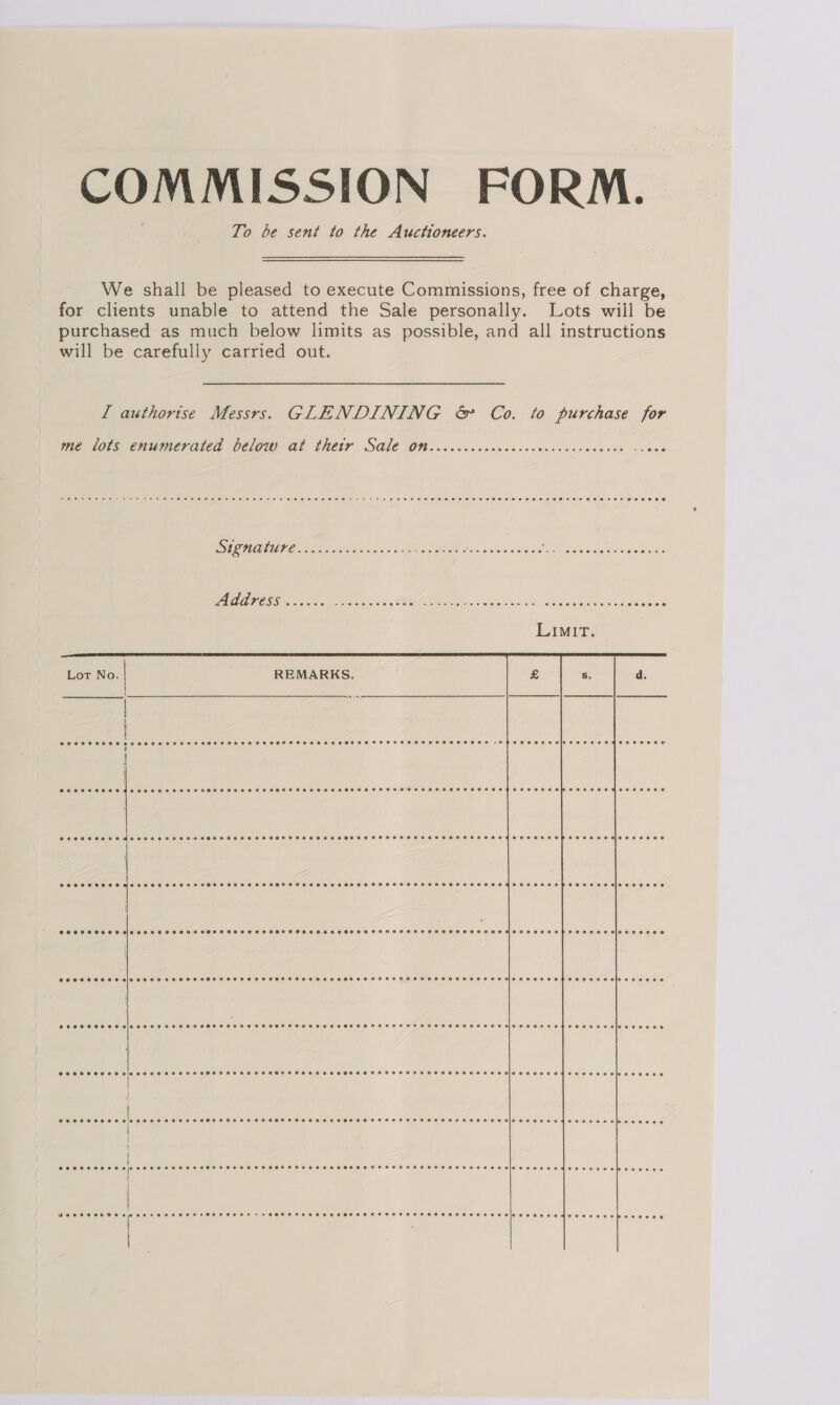 COMMISSION FORM. To be sent to the Auctioneers. We shall be pleased to execute Commissions, free of charge, for clients unable to attend the Sale personally. Lots wiil be purchased as much below limits as possible, and all instructions will be carefully carried out. L authorise Messrs. GLENDINING &amp; Co. to purchase for  te lots enumerated below. al Thetr SG1€ OW. coccsccuswcccscccscisceceed sve SC MOTUTO 8 oo owiw ave. tay eae « Fe ere 4S aisldteage gS neko 9! LEICA Rs AAO ES OE OD. — A RR OO Rete Ogee Lot No. REMARKS. | q i j  CCOHCCEEHOMeSo eH OHSS SLOSS HHO ESO SHTHEOHOHEOAEOHSHSHHOTEOTHEH COOL EOTOCEHEO ECHOES OM OCED EEO HOO OE OOe eveeeeove FO CO CLO O1OIO OO OOO CEO AO BON CNC ECM Tak at BS A BE RS DS PA I aT) eeeoeoeede @eeoeaevoeeioeeeeee eoeooe ee... Ceooeesepoecceeceloseecce aie eee e e e e COSHH EEOC HSS OHHH SOHOTHHE HSH HHOHOSHETEOPSHSOES ODL CECEC® Soeeececesicseceseeeee COSHH HCO SHEET HESS HEE HOO HHO HESSEHSSHESHSEHTHOH EH HOSE ELO EHO OE LET EI> eee eCee K @vececeeoeeoen | eee eee @ecercesesreooereseeeevees @eeeeceecersreresceeeseeeeeeviesesecoeeteoeoeseoelssee0e0 eeeeeeceoce | eeoeeeoverre POCO O CO HHHOHEHEHHEHOOTHHESEEHOHEHEOHOH OLEH HO HH EH OED OTE D OC Oe oReeeoeC8 Cooreeesressceseeecere Cosco eesesereeese0es Coes esos oeereeeceeseeeroesioeseoseedecsosccosbcesece CHESS HHHSH SI SHEHTESEHEHEHHHHSHSOTHSHHHT HHH SHS ETOH HHSSHHHGESHTHOHH EH HOSHHEOTEIP SESE SOME EOE ee EW eseses 