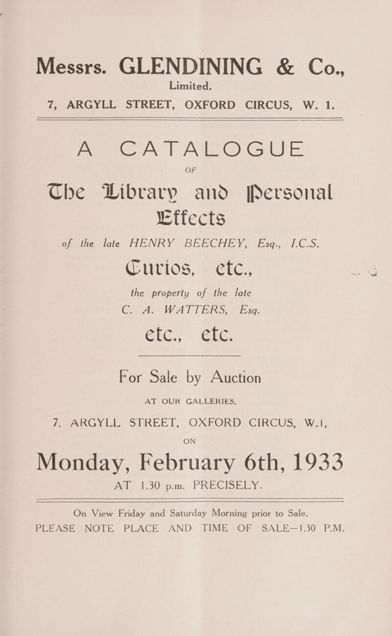 Messrs. GLENDINING &amp; Co., Limited. 7, ARGYLL STREET, OXFORD CIRCUS, W. 1. pee A | AILGGUE Che Dibrary and Personal “Effects of the late HENRY BEECH Ey. fsa: VC:S. Curios. etc. the property of the late CA WATT Bio Esa; For Sale by Auction AT OUR GALLERIES, Pee nal STREP T, OXPORD CIRCUS, Wi, Monday, February 6th, 1933 AT 120m. PRECISELY. On View Friday and Saturday Morning prior to Sale. PLEASE NOTE PLACE AND TIME OF - SALE—1.30 P.M.