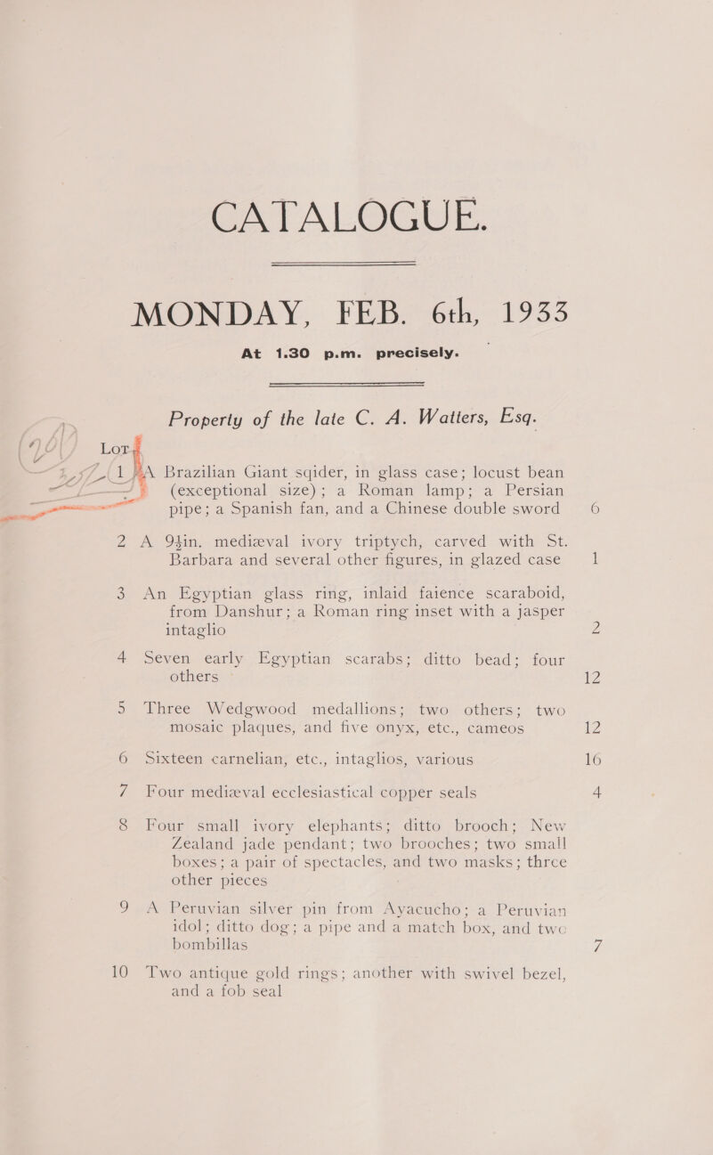 - gh’ a 2 CO 10 CATALOGUE. At 1.30 p.m. precisely.  Property of the late C. A. Watters, Esq. (exceptional size); a Reman tlamp~°a Persian pipe; a Spanish fan, and a Chinese double sword Barbara and several other figures, in glazed case An Egyptian glass ring, inlaid faience scaraboid, from Danshur; a Roman ring inset with a jasper intagho seven early Egyptian scarabs; ditto bead; four others Three Wedgwood medallions; two others; two mosaic plaques, and five onyx,.etc., cameos Sixteen-carmelian= eic., intaglos. various Four medizval ecclesiastical copper seals Four small ivory elephants; ditto brooch; New Zealand jade pendant; two brooches; two small boxes; a pair of spectacles, and two masks; three other pieces A Peruvian silver pin from Ayacucho; a Peruvian idol; ditto dog; a pipe and a match box, and two bombillas Two antique gold rings; another with swivel bezel, and a fob seal iz 16