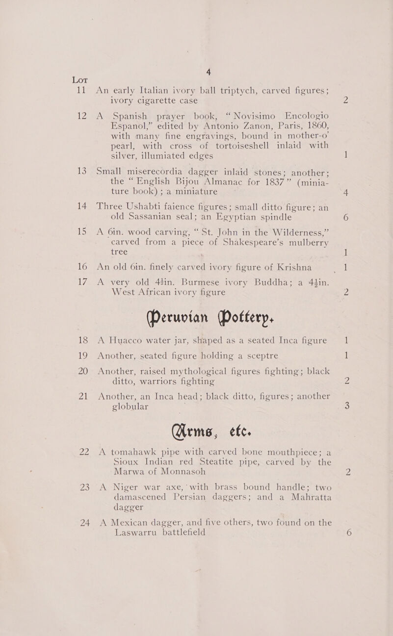 Lor ib 12 13 14 ie 16 ih 18 Ww 20 Ai a oO 24 4 An early Italian ivory ball triptych, carved figures; ivory cigarette case A Spanish prayer book, “ Novisimo Encologio Espanol,” edited by Antonio Zanon, Paris, 1860, with many fine engravings, bound in mother-o’ pearl, with cross of tortoiseshell inlaid with silver, illumiated edges Small miserecordia dagger inlaid stones: another; the “ English Bijou Almanac for 1837” (minia- ture book) ; a miniature Three Ushabti faience figures; small ditto figure; an old Sassanian seal; an Egyptian spindle A 6in. wood carving, “St. John in the Wilderness,” carved from a piece of. Shakespeare’s mulberry Lice An old 6in. finely carved ivory figure of Krishna A very old 44in. Burmese ivory Buddha; a 4¢in. West African ivory figure (Peruvian Doftery, A Huacco water jar, shaped as a seated Inca figure Another, seated figure holding a sceptre Another, raised mythological figures fighting; black ditto, warriors fighting Another, an Inca head -eblack ditto, feures Sanotner globular 7 (Arms, etc. A tomahawk pipe with carved bone mouthpiece; a Sioux. Indian red steatite pipe;.carved by the Marwa of Monnasoh A Niger war axe,’ with brass bound handle; two damascened Persian daggers; and a Mahratta dagger A Mexican dagger, and five others, two found on the Laswarru, battlefield