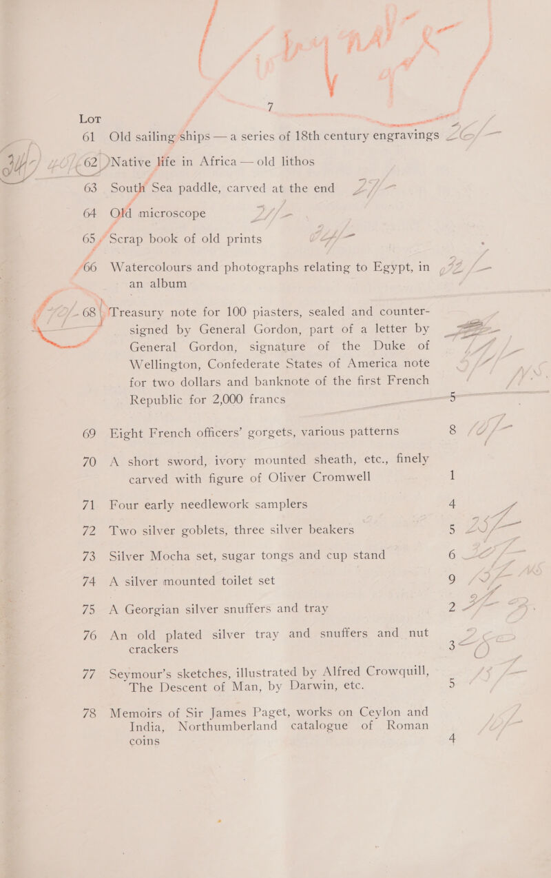 77 78 “tr et eae a The esrt abe, ~— ek , + eee” &amp; Old sailing ships — a series of 18th cena engravings “( old lithos  South Sea paddle, carved at the end Old microscope Watercolours and photographs relating to Egypt, in , 42 = an album signed by General Gordon, part of a letter by TE General Gordon, signature of the Duke of Be Wellington, Confederate States of America note a for two dollars and banknote of the first French Republic for 2,000 francs 5 Eight French officers’ gorgets, various patterns 8 ? A short sword, ivory mounted sheath, etc., finely carved with figure of Oliver Cromwell I Four early needlework samplers 4 P. Two silver goblets, three silver beakers 5 ZL) fare Silver Mocha set, sugar tongs and cup stand 6 A silver mounted toilet set 9 . A Georgian silver snuffers and tray BA An old plated silver tray and snuffers and nut Poe crackers al ( ’ Seymour’s sketches, illustrated by Alfred Crowquill, The Descent of Man, by Darwin, etc. 5 Memoirs of Sir James Paget, works on Ceylon and India, Northumberland catalogue of Roman coins +