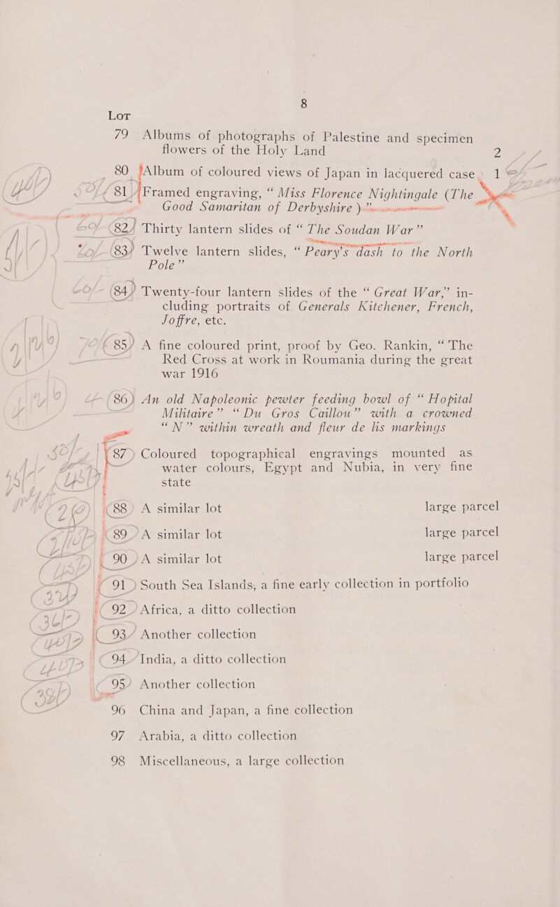 Lor 79 Albums of photographs of Palestine and specimen { 91) South Sea Islands, a fine early collection in portfolio (92 Africa, a ditto collection IC 93” Another collection ~ 94.7 India, a ditto collection — 95” Another collection 96 China and Japan, a fine collection 97 Arabia, a ditto collection 98 Miscellaneous, a large collection flowers of the Holy Land 2 | 80 JAlbum of coloured views of Japan in lacquered case’ 1© é SL ‘Framed engraving, ° “Miss Florence ES a (The ok Good Samaritan of Derbyshire ).”. ‘ 82 } Lhirty lantern slides at The Soudan War : 83) Twelve lantern Slides; as Boar “dash to the North Pole +t 84/ Twenty-four lantern slides of the “ Great War,” in- cluding portraits of Generals Kitchener, French, Joffre, etc. - an c . fF. 85¥ A fine coloured print, proof by Geo. Rankin, “ The Red Cross at work in Roumania during the great war 1916 86) An old Napoleonic pewter feeding bowl of “ Hopital Militaire” “Du Gros Caillou” with a crowned ee “N” within wreath and fleur de hs markings | 87) Coloured topographical engravings mounted as - water colours, Egypt and Nubia, in very fine i state (88 A similar lot large parcel (89 A similar lot large parcel - 90) A similar lot large parcel