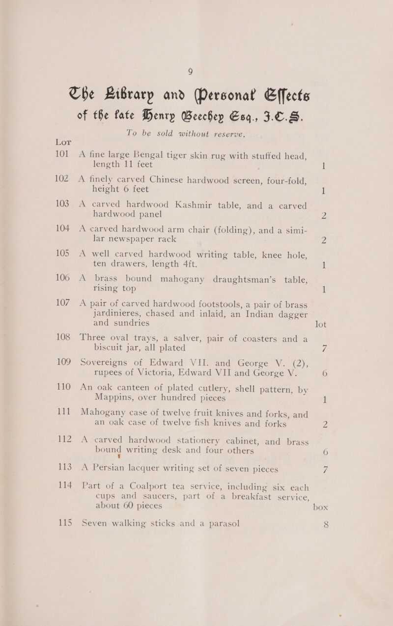 Lor 101 102 103 104 105 106 107 108 109 110 111 eZ ss 114 is of the fate Henry Beechep Esq, 3.6.8. To be sold without reserve. A fine large Bengal tiger skin rug with stuffed head, lenotip ET feet A finely carved Chinese hardwood screen, four-fold, height 6 feet A carved hardwood Kashmir table, and a carved hardwood panel A carved hardwood arm chair (folding), and a simi- lar newspaper rack A well carved hardwood writing table, knee hole, ten drawers, length 4ft. A brass bound mahogany draughtsman’s table, rising top A pair of carved hardwood footstools, a pair of brass jardinieres, chased and inlaid, an Indian dagger and sundries Three oval trays, av Salver, pair Or coasters anc a biscuit jar, all plated sovereigns of Edward VII. and George V. (2), rupees of Victoria, Edward VII and George V. An oak canteen of plated cutlery, shell pattern, by Mappins, over hundred pieces Mahogany case of twelve fruit knives and forks, and an oak case of twelve fish knives and forks A carved hardwood stationery cabinet, and brass bound writing desk and four others £ ; A Persian lacquer writing set of seven pieces Part of a Coalport tea service, including six each cups and saucers, part of a breakfast service, about 60 pieces Seven walking sticks and a parasol lot box 8