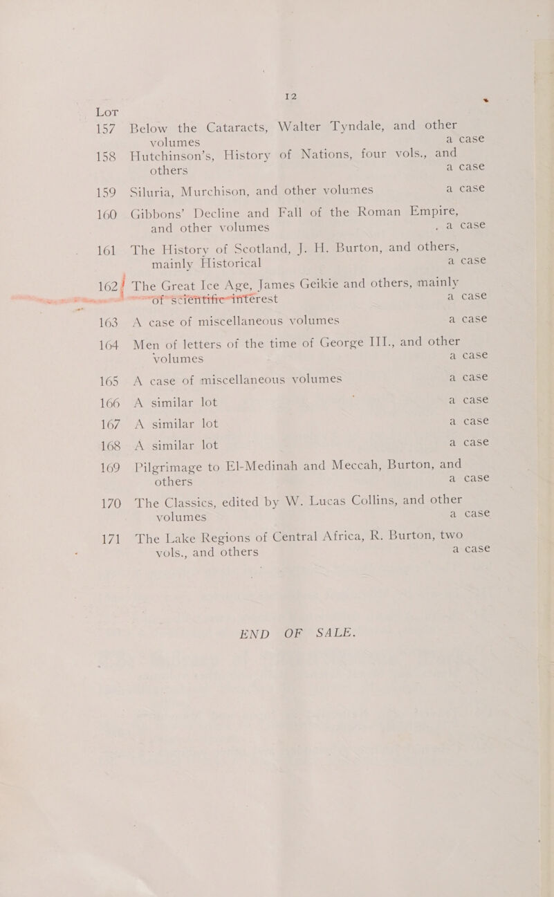 170 a 12 Below the Cataracts, Walter Tyndale, and other volumes arcase Hutchinson’s, History of Nations, four vols., and others a Case Siluria, Murchison, and other volumes a.0a5e Gibbons’ Decline and Fall of the Roman Empire, and other volumes wdecase The History of Scotland, J. H. Burton, and others, mainly Historical a case The Great Ice Age, James Geikie and others, mainly EST TCT Tee TT LCL est a case A ease of miscellaneous volumes ae Case Men of letters of the time of George III., and other volumes A eGase A case of miscellaneous volumes A AGASe A similares lot ahiCase A similar lot a-case A similar lot a case Pilgrimage to El-Medinah and Meccah, Burton, and others a ?case The Classics, edited by W. Lucas Collins, and other volumes aucase The Lake Regions of Central Africa, R. Burton, two vols., and others a case END SO SALE.