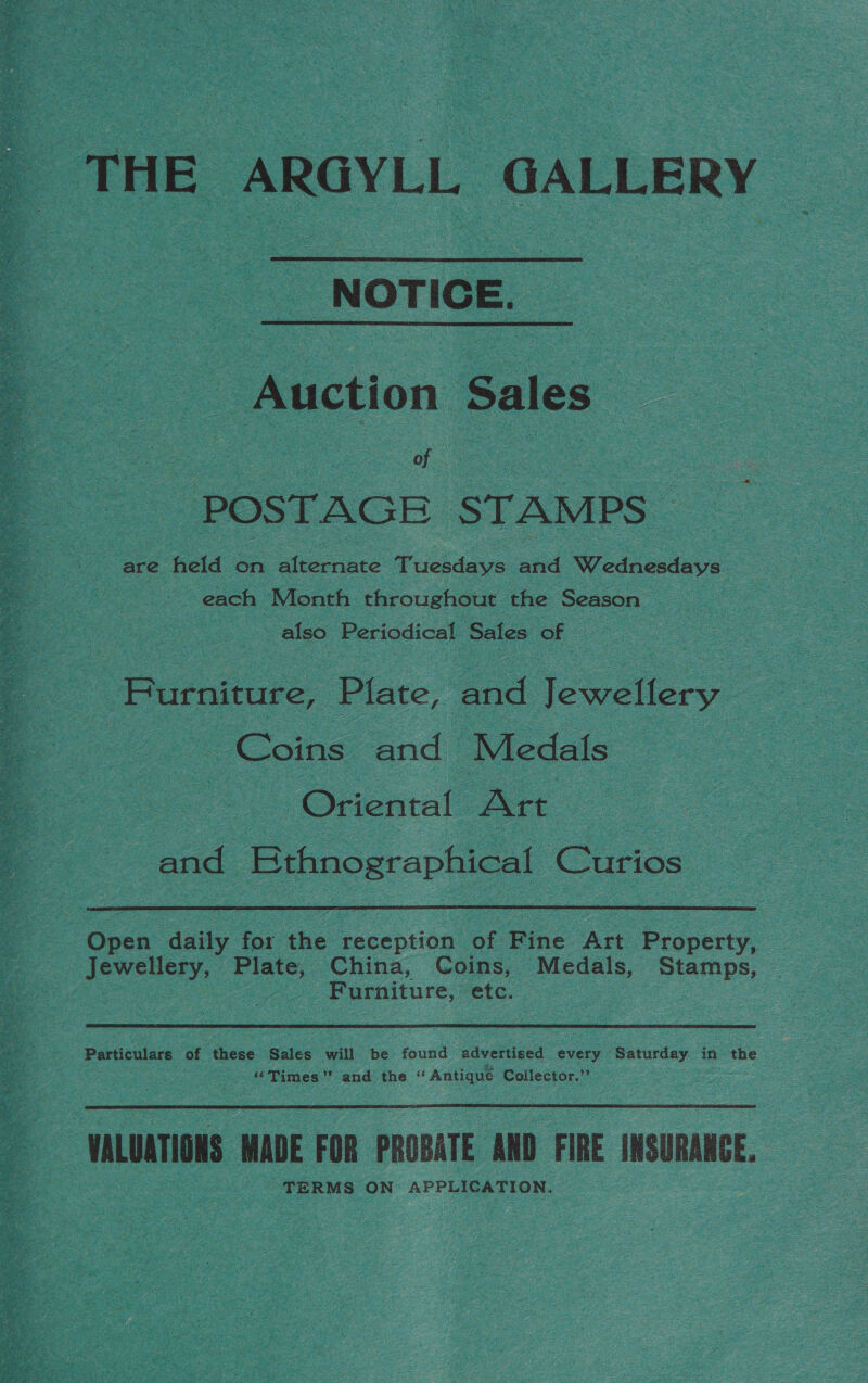 THE ARGYLL GALLERY NOTICE.  Auction Sales POSTAGE STAMPS | Be Vel Ge dee Fuchdove and Wednesdays. each Month throughout the Season also Periodical Sales of Furniture, Plate, aod Jewellery — _ Coins and Medals Oriental Art | and Bthnographical Curios ‘Open daily for the eeentien of Fine Art Property. Jewellery, Plate, China, Coins, Medals, Stamps, | Furniture, =etc. | Particulars of these Sales will be found advertised every Saturday in the “Times” and the “ Antique Collector.’’  VALUATIONS. MADE FOR PROBATE AND FIRE INSURANCE, TERMS ON APPLICATION.