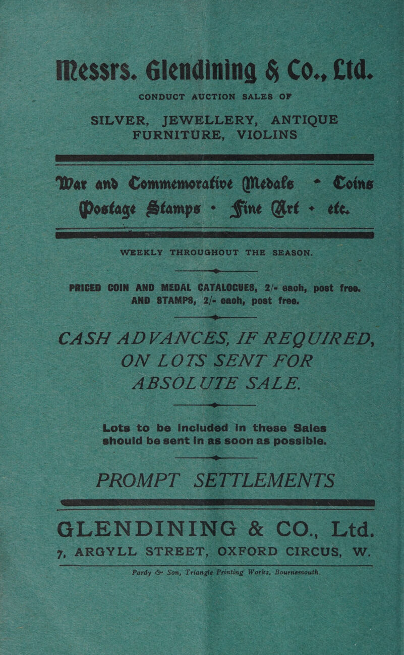 Messrs. élenaning s C0, cr : ‘SILVER, JEWELLERY, ANTIQUE ee FURNITURE, VIOLINS | ae   War and Commemoratie (Merate 2 - Coins . Aigeg Stamps au Gt + oo . ;  a  PRICED COIN AND MEDAL CATALOGUES, 2/« each, post, free. oe AND STAMPS, Be vasa post 100, 5 a  CASH ADVANCES, IF REQ UIRED, ON LOTS SENT FOR — - ABSOLUTE SALE,  Lots to be included In these Sales : _ should be sent In as soon as possible.  PROMPT SETTLEMENTS GLENDINING &amp; CO, Ltd. 7 ARGYLL STREET, OXFORD CIRCUS, WwW. Pardy &amp;» Son, Triangle Printing Works, Bournemouth,