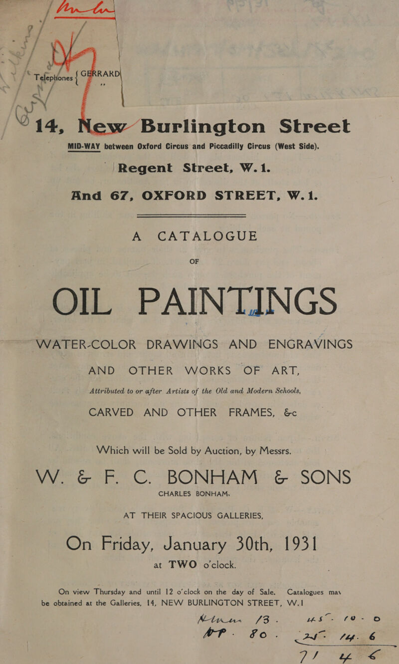    \ | ss % leptiones { 3 - py 2 14, ‘Burlington Street MID-WAY between Oxford Circus and Piccadilly Circus (West Side). Regent Street, W.1. And 67, OXFORD STREET, W.1. A CATALOGUE OF OIL PAINTINGS WATER-COLOR DRAWINGS AND ENGRAVINGS AND OTHER WORKS OF ART, Attributed to or after Artists of the Old and Modern Schools, CARVED AND OTHER FRAMES, &amp;c Which will be Sold by Auction, by Messrs. W. G&amp;G F. C. BONHAM ¢&amp; SONS CHARLES BONHAM, AT THEIR SPACIOUS GALLERIES, On Friday, January 30th, 1931 at TWO o'clock. On view Titsdey and until 12 o’clock on the day of Sale. Catalogues may be obtained at the Galleries, 14, NEVV BURLINGTON STREET, W.1 Mtn. /3. Mie. (Bee Mf. SO . 2S - fag. 6 7) “ene