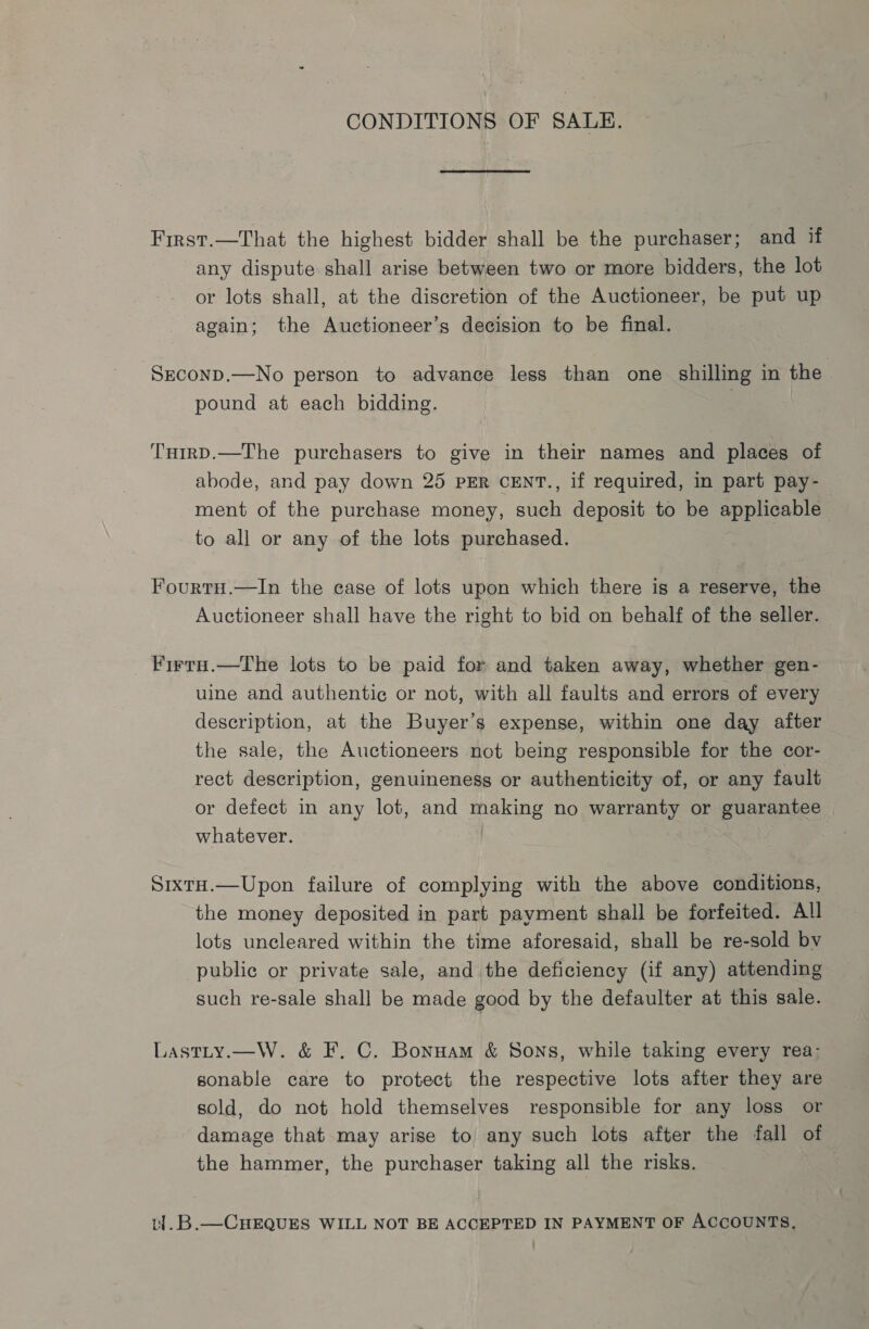 CONDITIONS OF SALE. First.—That the highest bidder shall be the purchaser; and if any dispute shall arise between two or more bidders, the lot or lots shall, at the discretion of the Auctioneer, be put up again; the Auctioneer’s decision to be final. Srconp.—No person to advance less than one shilling in the pound at each bidding. TuirD.—The purchasers to give in their names and places of abode, and pay down 25 PER CENT., if required, in part pay- ment of the purchase money, such deposit to be applicable to all or any of the lots purchased. Fourtu.—lIn the case of lots upon which there is a reserve, the Auctioneer shall have the right to bid on behalf of the seller. Firru.—The lots to be paid for and taken away, whether gen- uine and authentic or not, with all faults and errors of every description, at the Buyer’s expense, within one day after the sale, the Auctioneers not being responsible for the cor- rect description, genuineness or authenticity of, or any fault or defect in any lot, and making no warranty or guarantee whatever. | SixtH.—Upon failure of complying with the above conditions, the money deposited in part payment shall be forfeited. All lots uncleared within the time aforesaid, shall be re-sold bv public or private sale, and the deficiency (if any) attending such re-sale shall be made good by the defaulter at this sale. Lastty.—W. &amp; F. C. Bonuam &amp; Sons, while taking every rea: sonable care to protect the respective lots after they are sold, do not hold themselves responsible for any loss or damage that may arise to any such lots after the fall of the hammer, the purchaser taking all the risks. 1].B.—CHEQUES WILL NOT BE ACCEPTED IN PAYMENT OF ACCOUNTS,