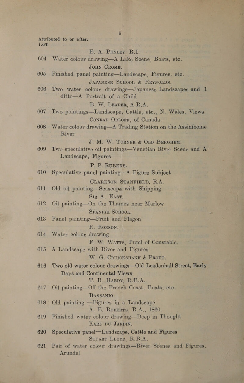 + Attributed to or after. L.oT EK, A, Penuzy, R.I. 604 Water colour drawing—A Lake Scene, Boats, etc. | JOHN CROME. 605 Finished panel painting—Landscape, Figures, etc. JAPANESE ScHoon &amp; REYNOLDS. 606 Two water colour drawings—Japanese Landscapes and 1 ditto—A Portrait of a Child B. W. Leaver, A.R.A. 607 Two paintings—Landscape, Cattle, etc., N. Wales, Views ConRAD ORLOFF, of Canada. 608 Water colour drawing—A Trading Station on the Assiniboine River J. M. W. Turner &amp; OLD BERGHE. 609 Two speculative oil paintings—Venetian River Scene and A - Landscape, Figures P. P. RUBENS. 610 Speculative panel painting—A Figure Subject CLARKSON STANFIELD, R.A. 611 Old oil painting—Seascape with Shipping | Sin A. Hast, 612 Oil painting—On the Thames near Marlow SPANISH SCHOOL. 2 6138 Panel painting—Fruit and Flagon R. Rosson. 614 Water colour drawing F. W. Warts; Pupil of Constable. 615 A Landscape with River and Figures W. G. CruicKsHANK &amp; Prout. 616 Two old water colour drawings—Old Leadenhall Street, Early Days and Continental Views T. B. Harpy, R.'B.A. 617 Oil painting—Off the French Coast, Boats, ete. BASSANIO, 618 Old painting —Figures in a Landscape A. EK. Ropsrts, R.A., 1860. 619 Finished water colour drawing—Deep in Thought Kari Du JARDIN. 620 Speculative panel—Landscape, Cattle and Figures Stuart Lioyp, R.B.A. 621 Pair of water colour drawings—River Scenes and Figures, Arundel