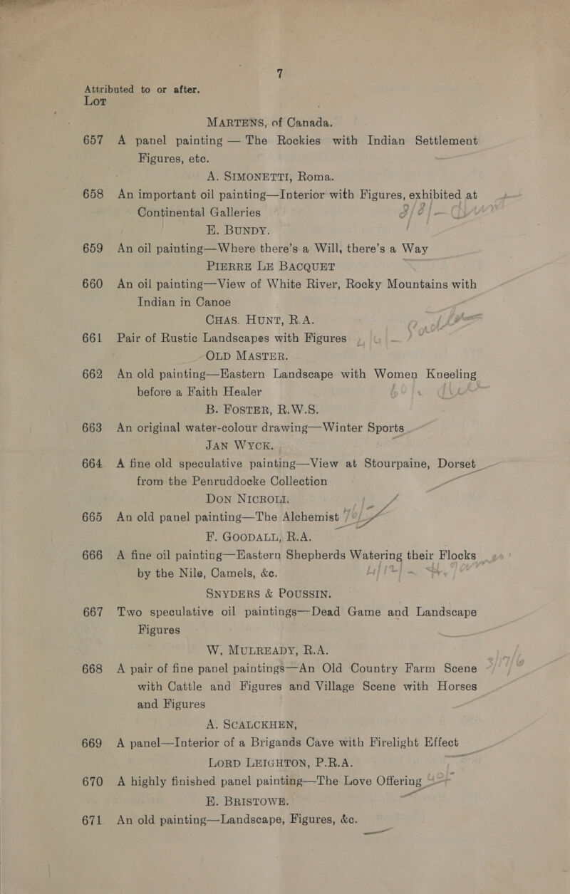 657 658 659 660 661 662 663 664 665 666 667 668 669 670 671 MARTENS, of Canada. A panel painting — The Rockies with Indian Settlement Figures, etc. A. SIMONETTI, Roma. An important oil painting—Interior with cl nae ee eat at Continental Galleries 3/é E. BUNDY. | An oil painting—Where there’s a Will, there’s a Way PIERRE LE BACQUET An oil painting—View of White River, Rocky Mountains with Indian in Canoe CHAS. HUNT, R.A. Pair of Rustic Landscapes with Figures OLD MASTER. An old painting—Eastern Landscape with Women ma before a Faith Healer B. FOSTER, R.W.S. An original water-colour drawing— Winter Sports JAN WYCK. from the Penruddocke Collection Don NICROL, eae An old panel painting—The Alchemist by F. GOODALL, R.A. ie A fine oil painting—EHastern Shepherds gp moe Flocks by the Nile, Camels, &amp;c. SNYDERS &amp; POUSSIN. Two speculative oil paintings—Dead Game and Landscape Figures W, MULREADY, R.A. A pair of fine panel paintings—An Old Country Farm Scene with Cattle and Figures and Village Scene with Horses and Figures A. SCALCKHEN, A panel—Interior of a Brigands Cave with Firelight Effect LoRD LEIGHTON, P.R.A. ; A highly finished panel painting—The Love Offering = HK. BRISTOWE. = An old painting—Landscape, Figures, &amp;c.