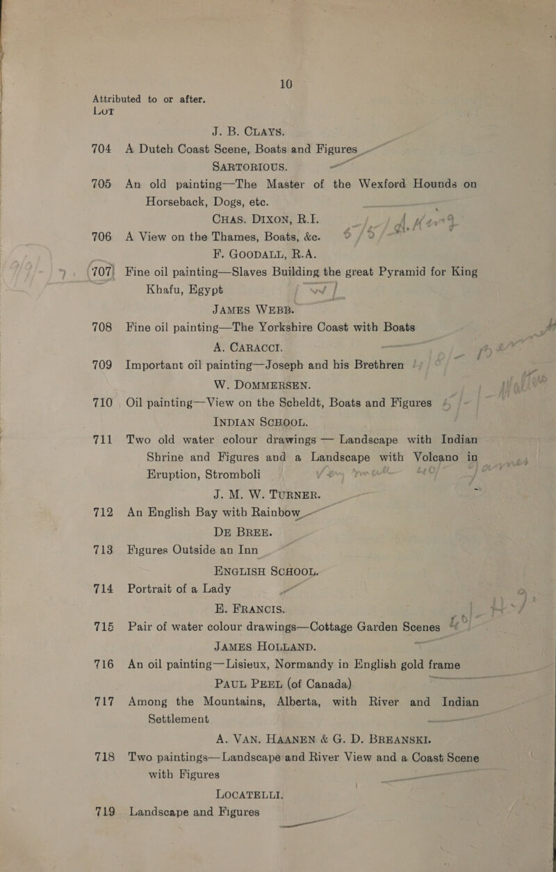 Attributed to or after. Lot J. B. CLAYS: 704 A Dutch Coast Scene, Boats and Figures, yt SARTORIOUS. - 705 An old painting—The Master of the Wexford Hounds on Horseback, Dogs, etc. . CHas. Dixon, RB.I. LT hes ae 706 <A View on the Thames, Boats, &amp;e. 0 /O0/— | F. GOODALL, R.A. 707! Fine oil painting—Slaves Dagens ne pers Pyramid for King | Khafu, Egypt JAMES WEBB. 708 Fine oil painting—The Yorkshire Coast with Boats A. CARACCT, aiid 709 Important oil painting—Joseph and his Brethren - W. DOMMERSEN. 710 Oil painting—View on the Scheldt, Boats and Figures INDIAN SCHOOL. 711 Two old water colour drawings — Landscape with Indian Shrine and Figures and a eS with Yaronns in Eruption, Stromboli J. M. W. TURNER. 3 712 An English Bay with Rainbow_-—— DE BREE. 713 Figures Outside an Inn ENGLISH SCHOOL. 714 Portrait of a Lady HK. FRANCIS. 71&amp; Pair of water colour drawings—Cottage Garden Scenes E JAMES HOLLAND. in 716 An oil painting— Lisieux, Normandy in English gold sane PAUL PEEL (of Canada) aS 717 Among the Mountains, Alberta, with River and Indian Settlement ee A. VAN. HAANEN &amp; G. D. BREANSKI. 718 Two paintings— Landscape and River View and a Coast Sopae with Figures LOCATELLI.