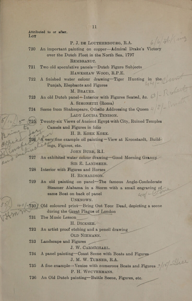 12 Attributed to or after. Lot P. J. DE LOUTHERBOURG, R.A. 720 An important painting on copper—Admiral Drake’s Victory over the Dutch Fleet in the North Sea, 1797 REMBRANDT. : 721 Two old speculative panels—Dutch Figure Subjects HAWKSHAW WOOD, R.P.E. 722 <A finished water colour drawing—Tiger Hunting in the Punjab, Elephants and Figures M. BRAUER. 723 An old Dutch panel+ Interior with Figures Seated, &amp;c. A. SIMONETTI (Roma) 724 Scene from Shakespeare, Othello Addressing the Queen a LADY LOUISA TENISON. oa /725) Twenty-six Views of Ancient Egypt with City, Ruined Temples a <9 ; Camels and Figures in folio 1, ae i Mee H. B. Kork KoEk. 726 A veryifine example oil painting —View at Kronstardt, Build- a r A so Pings, Figures, ete. : f : ie ie JOHN BuRR, BR.I. 727 An exhibited water colour drawing—Good Morning Granny SiR EK. LANDSEER. 728 Interior with Figures and Horses . H. RICHARDSON. 729 An old painting on panel—The famous Anglo-Confederate Steamer Alabama in a Storm with a small engraving of same Boat on back of panel UNKNOWN. | ob 6/730) Ola coloured print—Bring Out Your Dead, depicting a scene WY during the Great Plague of London 731 The Music Lesson _ = ; H. DICKSEE. 732 An artist proof etching and a pencil drawing OLD NIEMANN. . 733 Landscape and Figures _ | J. W. CARMICHAEL. 734 <A panel painting—Coast Scene with Boats and Figures J. M. W. TURNER, R.A. 3 735 A fine example— Venice with numerous Boats and Figures * P. H. WOUVERMANS. 736 An Old Dutch painting—Battle Scene, Figures, etc. pie