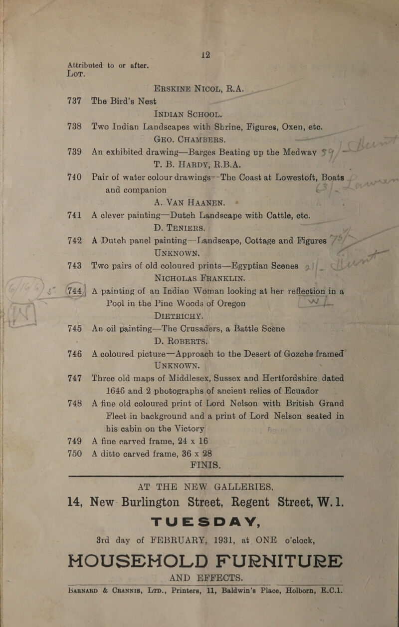 Attributed to or after. Lot. ERSKINE NICOL, R.A. 737 The Bird’s Nest INDIAN SCHOOL. 738 Two Indian Landscapes with Shrine, Figures, Oxen, ete. GEO. CHAMBERS. ae af 739 An exhibited drawing—Barges Beating up the Medway a4 > jf a T. B. HARDY, R.B.A. : 740 Pair of water colour drawings--The Coast at Lowestoft, Bopts and companion k A. VAN HAANEN. 741 <A clever painting—Dutch Landscape with Cattle, etc. D. TENIERS. 742 A Dutch panel painting—Landscape, Cottage and Figures Fe ' UNKNOWN. | 44 ee 743 Two pairs of old coloured prints—Egyptian Scenes +) _ Ae NICHOLAS FRANKLIN. 744) A painting of an Indian Woman looking at her reflection in a Pool in the Pine Woods of Oregon Wf. DIETRICHY. 745 An oil painting—The Crusaders, a Battle Scene D. ROBERTS, 746 A coloured picture—Approach to the Desert of Gozche framed UNKNOWN. 747 Three old maps of Middlesex, Sussex and Hertfordshire dated 1646 and 2 photographs of ancient relics of Ecuador 748 A fine old coloured print of Lord Nelson with British Grand Fleet in background and a print of Lord Nelson seated in his cabin on the Victory : 749 A fine carved frame, 24 x 16 750 A ditto carved frame, 36 x 28 FINIS. AT THE NEW GALLERIES, 14, New- Burlington Street, Regent Street, W. 1. TUESDAY, 38rd day of FEBRUARY, 1931, at. ONE o’clock, MOUSENOLD FURNITURE AND EFFECTS. baRNARD &amp; CrRaANNIS, LtD., Printers, 11, Baldwin's Place, Holborn E.C.1.