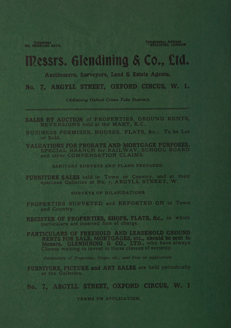 ree Glendining $ Co., Cid. _ Auctioneers, Surveyors, Land &amp; Estate Agents, . No. ae ARGYLL STREET, OXFORD ‘cIRcUS, Ww. oe ie   | ‘SALES BY AUCTION We PROPERTIES, GROUND RENTS, o REVERSIONS held at the MART, B.C. BUSINESS PREMISES, HOUSES, FLATS, fe; a To be aitiek or Sold, re VALUATIONS FOR PROBATE AND MORTGAGE PURPOSES. ge SPECIAL BRANCH for. RAILWAY, SCHOOL inde ace Grey &gt; and cies COMER NS ST Toh Sar : :             | SANITARY SURVEYS AND PLANS. PREPARED. Ww F URNITURE SALES hele in te or. Oued ee at eueit : i ees on bord ae Glens: at No. DD okays STREET, Ww. PN sh) SURVEYS OF DILAPIDATIONS. a PROPERTIES SURVEYED and REPORTED ON | in Town i) ae ee ‘and Country. | : ae ren aC REGISTER OF PROPERTIES, ‘SHOPS, FLATS, fen in which aa Ca ideeas bel are inserted free of charge. is ‘PARTICULARS OF FREEHOLD AND. LEASEHOLD ike, ee RENTS FOR SALE, MORTGAGES, etc., should be sent to ‘Messrs. | GLENDINING &amp; CO, LTD. who have ete me j ia Clients Mica | to invest in these classes of security. ‘Particulars of Properties, ‘Shobs, ete, sent Free on Application. . FURNITURE, PICTURE and ART SALES are held a periodically oy 0 : at the Galleries. i; ies | er pape ak ‘No. 7, ARGYLL STREET, “OXFORD carcts, we a ae TERMS ON APPLICATION.