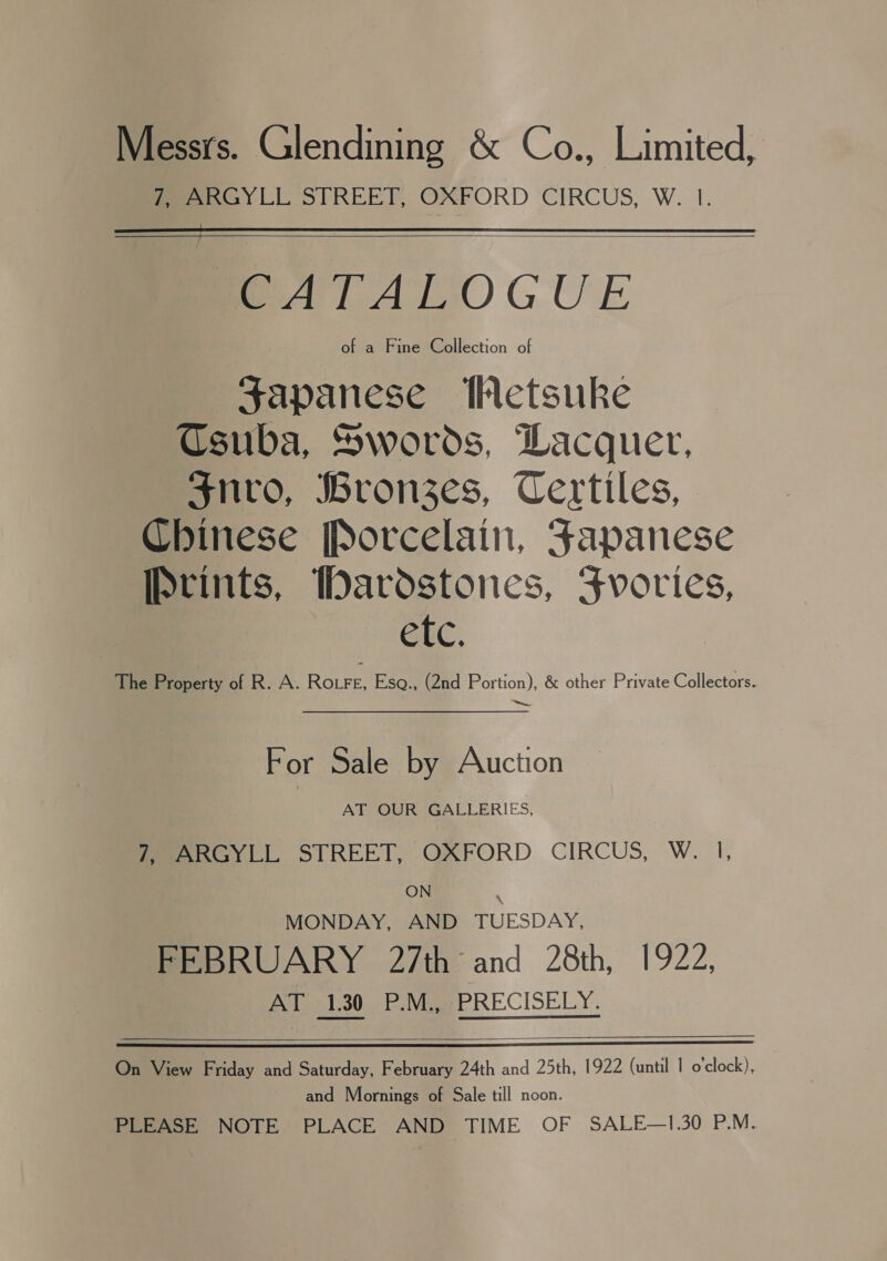 Messrs. Glendining &amp; Co., Limited, Sees LL STREET, OXFORD CIRCUS, W. 1.    me ATALOGUE of a Fine Collection of Japanese Wetsuke Csuba, Swords, Dacquer, $nvro, Bronzes, Certiles, Chinese Porcelain, Fapanese Prints, Wardstones, Fvories, GEC, The Property of R. A. RoFe, Eso., (2nd Portion), &amp; other Private Collectors. For Sale by Auction AT OUR GALLERIES, Meeeay ti, STREET, OXFORD CIRCUS, W. I, ON MONDAY, AND TUESDAY, FEBRUARY 27th and 28th, 1922, Pie adasievie eR ECISELY.  On View Friday and Saturday, February 24th and 25th, 1922 (until | o'clock), and Mornings of Sale till noon. PLEASE NOTE PLACE AND TIME OF SALE—1.30 P.M.