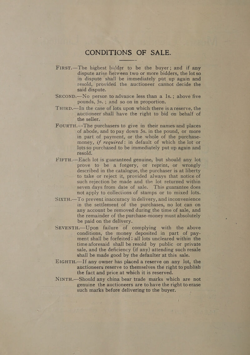 CONDITIONS OF SALE.  First.—The highest bidder to be the buyer; and if any dispute arise between two or more bidders, the lot so in dispute shall be immediately put up again and resold, provided the auctioneer cannot decide the said dispute. SECOND.—No person to advance less than a ls.; above five pounds, 5s. ; and so on in proportion. ‘THIRD.—In the case of lots upon which there is a reserve, the auctioneer shall have the right to bid on behalf of the seller. FOURTH.—-The purchasers to give in their names and places of abode, and to pay down 5s. in the pound, or more in part of payment, or the whole of the purchase- money, if required: in default of which the lot or lots so purchased to be immediately put up again and resold. FIFTH.-—Each lot is guaranteed genuine, but should any lot prove to be a forgery, or reprint, or wrongly described in the catalogue, the purchaser is at liberty to take or reject it, provided always that notice of such rejection be made and the lot returned within seven days from date of sale. This guarantee does not apply to collections of stamps or to mixed lots. SIXTH.—To prevent inaccuracy in delivery, and inconvenience in the settlement of the purchases, no lot can on any account be removed during the time of sale, and the remainder of the purchase-money must absolutely be paid on the delivery. SEVENTH.—Upon failure of complying with the above conditions, the money deposited in part of pay- ment shall be forfeited; all lots uncleared within the time aforesaid shall be resold by public or private sale, and the deficiency (if any) attending such resale shall be made good by the defaulter at this sale. EIGHTH.—If any owner has placed a reserve on any lot, the auctioneers reserve to themselves the right to publish the fact and price at which it is reserved. NINTH.—Should any china bear trade marks which are not genuine the auctioneers are to have the right to erase such marks before delivering to the buyer.