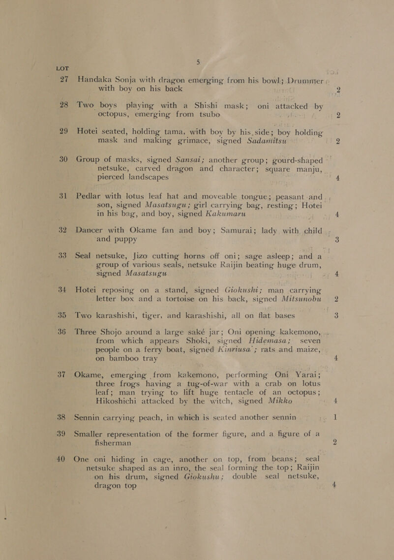 27 28 29 30 32 33 34 35 36 37 38 39 4() 3. Handaka Sonja with dragon emerging from his bowl; ‘Drummer with boy on his back Two boys playing with a Shishi mask; oni attacked by octopus, emerging from tsubo | Hotei seated, holding tama, eth boy by his, side; es holding mask and making grimace, signed Sadamitsu Group of masks, signed Sansat; another group; gourd-shaped netsuke, carved dragon and character; square manju, ~ pierced landscapes Pedlar with lotus leaf hat and moveable tongue; peasant and son, signed Masatsugu; girl carrying bag, resting; Hotei in his bag, and boy, signed Kakumaru Dancer with Okame fan and boy; Samurai; lady. with child and puppy Seal netsuke, Jizo cutting horns off oni; sage asleep; and a _ group of various seals, netsuke Raijin beating nuged drum, signed Masatsugu Hotei reposing on a stand, signed Giokushi; man _ carrying letter box and a tortoise on his back, signed Mitsunobu Two karashishi, tiger, and karashishi, all on flat bases Three Shojo around a large saké jar; Oni opening kakemono, .. from which appears Shoki, signed Hidemasa; seven people on a ferry boat, signed Kinriusa ; rats and maize, on bamboo tray Okame, emerging from kakemono, performing Oni Yarai; three frogs having a tug-of-war with a crab on lotus leaf; man trying to lift huge tentacle of an octopus; Hikoshichi attacked by the witch, signed Mikko Sennin carrying peach, in which is seated another sennin Smaller representation of the former figure, and a figure of a fisherman One oni hiding in cage, another on top, from beans; seal netsuke shaped as an inro, the seal forming the top; Raijin on his drum, signed Giokushu; double seal _netsuke, dragon top .