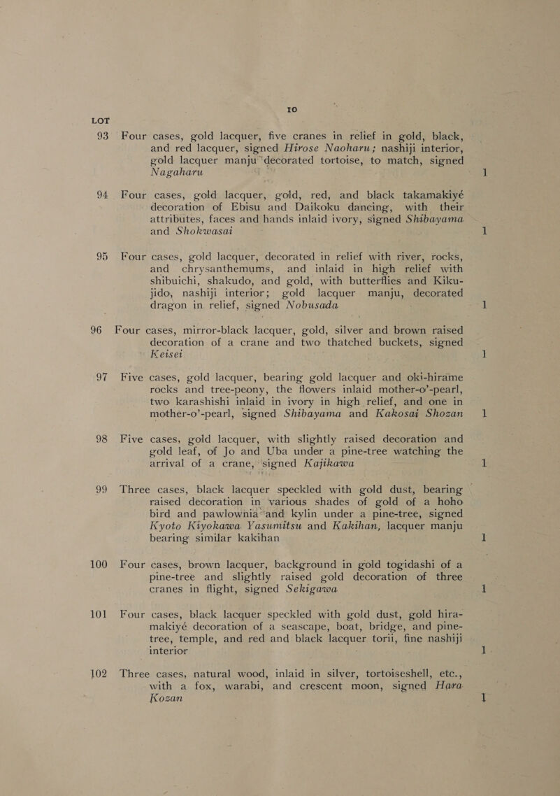 93 94 95 96 Sh 100 101 102 Io Four cases, gold lacquer, five cranes in relief in gold, black, and red lacquer, signed Hirose Naoharu; nashiji interior, gold lacquer manju ‘decorated tortoise, to match, signed Nagaharu Four cases, gold lacquer, gold, red, and black takamakiyé decoration of Ebisu and Daikoku dancing, with their attributes, faces and hands inlaid ivory, signed Shibayama. and Shokwasat Four cases, gold lacquer, decorated in relief with river, rocks, and chrysanthemums, and inlaid in high relief with shibuichi, shakudo, and gold, with butterflies and Kiku- jido, nashiji interior; gold lacquer manju, decorated dragon in relief, signed Nobusada . Four cases, mirror-black lacquer, gold, silver and brown raised decoration of a crane and two thatched buckets, signed Keiset Five cases, gold lacquer, bearing gold lacquer and oki-hirame rocks and tree-peony, the flowers inlaid mother-o’-pearl, two karashishi inlaid in ivory in high relief, and one in mother-o’-pearl, signed Shibayama and Kakosai Shozan Five cases, gold lacquer, with slightly raised decoration and gold leaf, of Jo and Uba under a pine-tree watching the arrival of a crane, signed Kajikawa Three cases, black lacquer speckled with gold dust, bearing | raised decoration in various shades of gold of a hoho bird and pawlownia“and kylin under a pine-tree, signed Kyoto Kiyokawa Yasumitsu and Kakihan, lacquer manju bearing similar kakihan Four cases, brown lacquer, background in gold togidashi of a pine- tree and slightly raised gold decoration of three cranes in flight, signed Sekigawa Four cases, black lacquer speckled with gold dust, gold hira- makiyé decoration of a seascape, boat, bridge, and pine- tree, temple, and red and black lacquer torii, fine nashiji interior Three cases, natural wood, inlaid in silver, tortoiseshell, etc., with a fox, warabi, and crescent moon, signed Hara Kozan